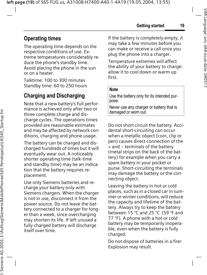 &copy; Siemens AG 2003, E:\Auftrag\Siemens\MobilePhones\S65 Penelope\us\LA\S65_Startup.fm19Getting startedVAR Language: am; VAR issue date: 040517left page (19) of S65 FUG us, A31008-H7400-A40-1-4A19 (19.05.2004, 13:55)Operating timesThe operating time depends on the respective conditions of use. Ex-treme temperatures considerably re-duce the phone&rsquo;s standby time. Avoid placing the phone in the sun or on a heater.Talktime: 100 to 300 minutesStandby time: 60 to 250 hoursCharging and DischargingNote that a new battery's full perfor-mance is achieved only after two or three complete charge and dis-charge cycles. The operations times provided are reasonable estimates and may be affected by network con-ditions, charging and phone usage.The battery can be charged and dis-charged hundreds of times but it will eventually wear out. A noticeably shorter operating time (talk-time and standby time) may be an indica-tion that the battery requires re-placement.  Use only Siemens batteries and re-charge your battery only with Siemens chargers. When the charger is not in use, disconnect it from the power source. Do not leave the bat-tery connected to a charger for long-er than a week, since overcharging may shorten its life. If left unused a fully charged battery will discharge itself over time. If the battery is completely empty, it may take a few minutes before you can make or receive a call once you plug the phone into a charger.Temperature extremes will affect the ability of your battery to charge: allow it to cool down or warm up first.Do not short circuit the battery. Acci-dental short-circuiting can occur when a metallic object (coin, clip or pen) causes direct connection of the + and &ndash; terminals of the battery (metal strips on the back of the bat-tery) for example when you carry a spare battery in your pocket or purse. Short-circuiting the terminals may damage the battery or the con-necting object.  Leaving the battery in hot or cold places, such as in a closed car in sum-mer or winter conditions, will reduce the capacity and lifetime of the bat-tery. Always try to keep the battery between 15 &deg;C and 25 &deg;C  (59 &deg;F and 77 &deg;F). A phone with a hot or cold battery may be temporarily inopera-ble, even when the battery is fully charged. Do not dispose of batteries in a fire!  Explosion may result.NoteUse the battery only for its intended pur-pose.Never use any charger or battery that is damaged or worn out.