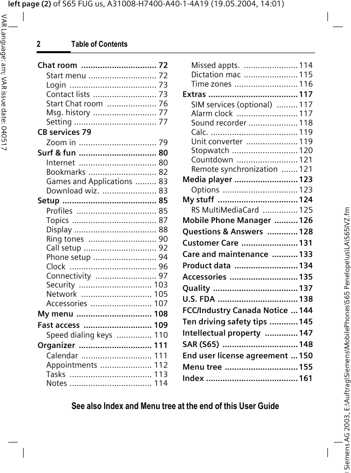&copy; Siemens AG 2003, E:\Auftrag\Siemens\MobilePhones\S65 Penelope\us\LA\S65IVZ.fm2 Table of ContentsVAR Language: am; VAR issue date: 040517See also Index and Menu tree at the end of this User Guideleft page (2) of S65 FUG us, A31008-H7400-A40-1-4A19 (19.05.2004, 14:01)Chat room  ................................ 72Start menu ............................. 72Login ..................................... 73Contact lists ........................... 73Start Chat room  ..................... 76Msg. history ........................... 77Setting ................................... 77CB services 79Zoom in ................................. 79Surf &amp; fun ................................. 80Internet ................................. 80Bookmarks ............................. 82Games and Applications ......... 83Download wiz. ....................... 83Setup ........................................ 85Profiles .................................. 85Topics .................................... 87Display ................................... 88Ring tones  ............................. 90Call setup ............................... 92Phone setup ........................... 94Clock ..................................... 96Connectivity .......................... 97Security ............................... 103Network .............................. 105Accessories .......................... 107My menu  ................................ 108Fast access  ............................. 109Speed dialing keys  ............... 110Organizer ............................... 111Calendar .............................. 111Appointments ...................... 112Tasks ................................... 113Notes ................................... 114Missed appts.  .......................114Dictation mac .......................115Time zones ...........................116Extras ......................................117SIM services (optional)  ......... 117Alarm clock  ..........................117Sound recorder .....................118Calc. .....................................119Unit converter  ......................119Stopwatch ............................120Countdown ..........................121Remote synchronization  .......121Media player ...........................123Options ................................123My stuff  .................................. 124RS MultiMediaCard  ...............125Mobile Phone Manager  .......... 126Questions &amp; Answers  ............. 128Customer Care ........................ 131Care and maintenance ...........133Product data  ...........................134Accessories .............................135Quality ....................................137U.S. FDA .................................. 138FCC/Industry Canada Notice ...144Ten driving safety tips ............145Intellectual property ..............147SAR (S65)  ................................ 148End user license agreement ... 150Menu tree ...............................155Index .......................................161