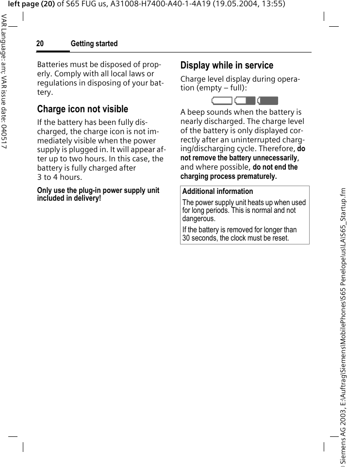 &copy; Siemens AG 2003, E:\Auftrag\Siemens\MobilePhones\S65 Penelope\us\LA\S65_Startup.fmGetting started20VAR Language: am; VAR issue date: 040517left page (20) of S65 FUG us, A31008-H7400-A40-1-4A19 (19.05.2004, 13:55)Batteries must be disposed of prop-erly. Comply with all local laws or regulations in disposing of your bat-tery.Charge icon not visibleIf the battery has been fully dis-charged, the charge icon is not im-mediately visible when the power supply is plugged in. It will appear af-ter up to two hours. In this case, the battery is fully charged after 3to4hours.Only use the plug-in power supply unit included in delivery!Display while in serviceCharge level display during opera-tion (empty &ndash; full):V W X A beep sounds when the battery is nearly discharged. The charge level of the battery is only displayed cor-rectly after an uninterrupted charg-ing/discharging cycle. Therefore, do not remove the battery unnecessarily, and where possible, do not end the charging process prematurely. Additional informationThe power supply unit heats up when used for long periods. This is normal and not dangerous.If the battery is removed for longer than 30 seconds, the clock must be reset. 