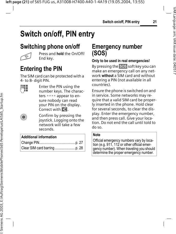 &copy; Siemens AG 2003, E:\Auftrag\Siemens\MobilePhones\S65 Penelope\us\LA\S65_Startup.fm21Switch on/off, PIN entryVAR Language: am; VAR issue date: 040517left page (21) of S65 FUG us, A31008-H7400-A40-1-4A19 (19.05.2004, 13:55)Switch on/off, PIN entrySwitching phone on/offBPress and hold the On/Off/End key.Entering the PINThe SIM card can be protected with a 4- to 8- digit PIN.JEnter the PIN using the number keys. The charac-ters **** appear to en-sure nobody can read your PIN on the display. Correct with ]. CConfirm by pressing the joystick. Logging onto the network will take a few seconds.Emergency number (SOS)Only to be used in real emergencies!By pressing the &sect;SOS&sect; soft key you can make an emergency call on any net-work without a SIM card and without entering a PIN (not available in all countries).Ensure the phone is switched on and in service. Some networks may re-quire that a valid SIM card be proper-ly inserted in the phone. Hold clear for several seconds, to clear the dis-play. Enter the emergency number, and then press call. Give your loca-tion. Do not end the call until told to do so.Additional informationChange PIN.......................................p. 27Clear SIM card barring ......................p. 28NoteOfficial emergency numbers vary by loca-tion (e.g. 911, 112 or other official emer-gency number). When traveling you should determine the proper emergency number.