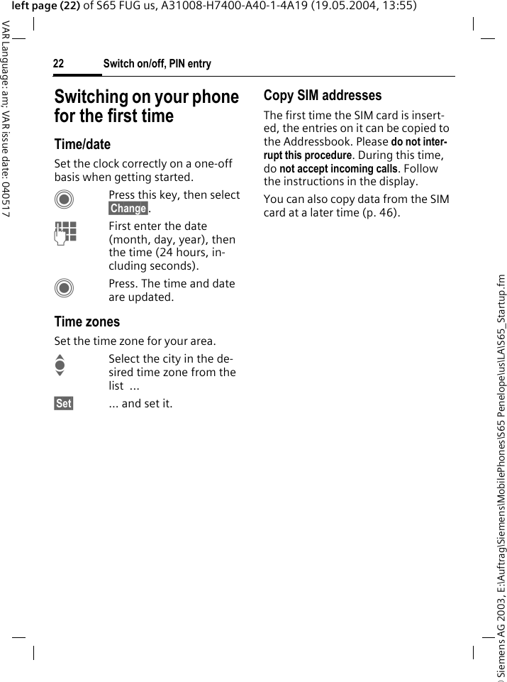 &copy; Siemens AG 2003, E:\Auftrag\Siemens\MobilePhones\S65 Penelope\us\LA\S65_Startup.fmSwitch on/off, PIN entry22VAR Language: am; VAR issue date: 040517left page (22) of S65 FUG us, A31008-H7400-A40-1-4A19 (19.05.2004, 13:55)Switching on your phone for the first timeTime/dateSet the clock correctly on a one-off basis when getting started.CPress this key, then select &sect;Change&sect;.JFirst enter the date (month, day, year), then the time (24 hours, in-cluding seconds).CPress. The time and date are updated.Time zonesSet the time zone for your area.ISelect the city in the de-sired time zone from the list ...&sect;Set&sect; ... and set it.Copy SIM addressesThe first time the SIM card is insert-ed, the entries on it can be copied to the Addressbook. Please do not inter-rupt this procedure. During this time, do not accept incoming calls. Follow the instructions in the display.You can also copy data from the SIM card at a later time (p. 46).
