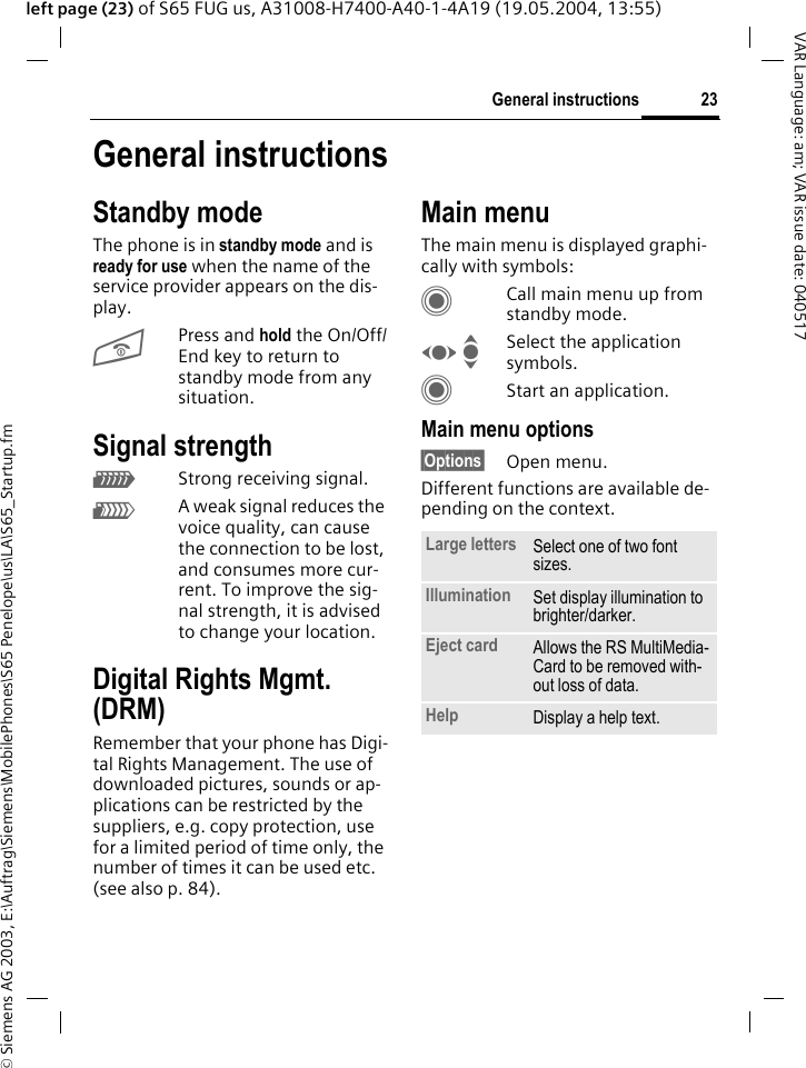 &copy; Siemens AG 2003, E:\Auftrag\Siemens\MobilePhones\S65 Penelope\us\LA\S65_Startup.fm23General instructionsVAR Language: am; VAR issue date: 040517left page (23) of S65 FUG us, A31008-H7400-A40-1-4A19 (19.05.2004, 13:55)General instructionsStandby modeThe phone is in standby mode and is ready for use when the name of the service provider appears on the dis-play.BPress and hold the On/Off/End key to return to standby mode from any situation.Signal strengthZStrong receiving signal.[A weak signal reduces the voice quality, can cause the connection to be lost, and consumes more cur-rent. To improve the sig-nal strength, it is advised to change your location. Digital Rights Mgmt. (DRM)Remember that your phone has Digi-tal Rights Management. The use of downloaded pictures, sounds or ap-plications can be restricted by the suppliers, e.g. copy protection, use for a limited period of time only, the number of times it can be used etc. (see also p. 84).Main menuThe main menu is displayed graphi-cally with symbols:CCall main menu up from standby mode.F ISelect the application symbols.CStart an application.Main menu options&sect;Options&sect; Open menu.Different functions are available de-pending on the context.Large letters Select one of two font sizes.Illumination Set display illumination to brighter/darker.Eject card Allows the RS MultiMedia-Card to be removed with-out loss of data. Help Display a help text.