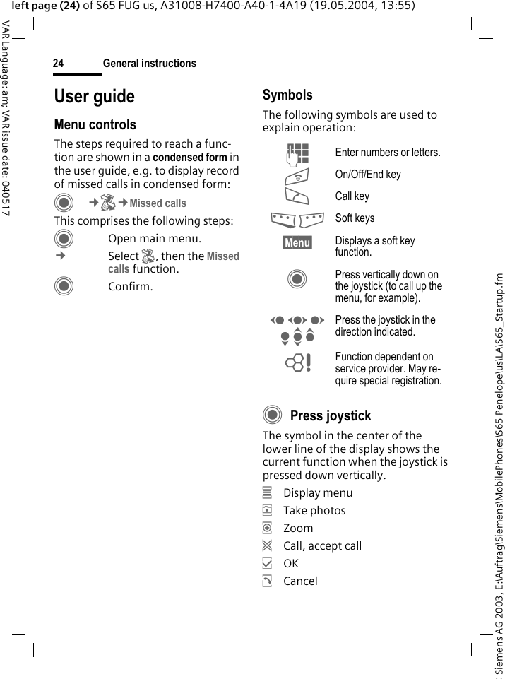 &copy; Siemens AG 2003, E:\Auftrag\Siemens\MobilePhones\S65 Penelope\us\LA\S65_Startup.fmGeneral instructions24VAR Language: am; VAR issue date: 040517left page (24) of S65 FUG us, A31008-H7400-A40-1-4A19 (19.05.2004, 13:55)User guideMenu controlsThe steps required to reach a func-tion are shown in a condensed form in the user guide, e.g. to display record of missed calls in condensed form:C&cent;P&cent;Missed callsThis comprises the following steps:COpen main menu.&cent;Select P, then the Missed calls function. CConfirm.SymbolsThe following symbols are used to explain operation:CPress joystickThe symbol in the center of the lower line of the display shows the current function when the joystick is pressed down vertically.&iacute;Display menu&icirc;Take photos&iuml;Zoom&eth;Call, accept call&igrave;OK&ntilde;CancelJ Enter numbers or letters.B On/Off/End keyA Call key< > Soft keys&sect;Menu&sect; Displays a soft key function.C Press vertically down on the joystick (to call up the menu, for example).D F E H I G Press the joystick in the direction indicated.= Function dependent on service provider. May re-quire special registration.