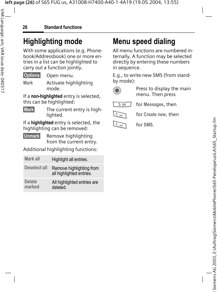 &copy; Siemens AG 2003, E:\Auftrag\Siemens\MobilePhones\S65 Penelope\us\LA\S65_Startup.fmStandard functions26VAR Language: am; VAR issue date: 040517left page (26) of S65 FUG us, A31008-H7400-A40-1-4A19 (19.05.2004, 13:55)Highlighting modeWith some applications (e.g. Phone-book/Addressbook) one or more en-tries in a list can be highlighted to carry out a function jointly. &sect;Options&sect; Open menu.Mark Activate highlighting mode. If a non-highlighted entry is selected, this can be highlighted:&sect;Mark&sect; The current entry is high-lighted.If a highlighted entry is selected, the highlighting can be removed:&sect;Unmark&sect; Remove highlighting from the current entry.Additional highlighting functions:Menu speed dialingAll menu functions are numbered in-ternally. A function may be selected directly by entering these numbers in sequence.E.g., to write new SMS (from stand-by mode):CPress to display the main menu. Then press5for Messages, then 1for Create new, then1for SMS.Mark all Highlight all entries.Deselect all Remove highlighting from all highlighted entries.Delete marked All highlighted entries are deleted.