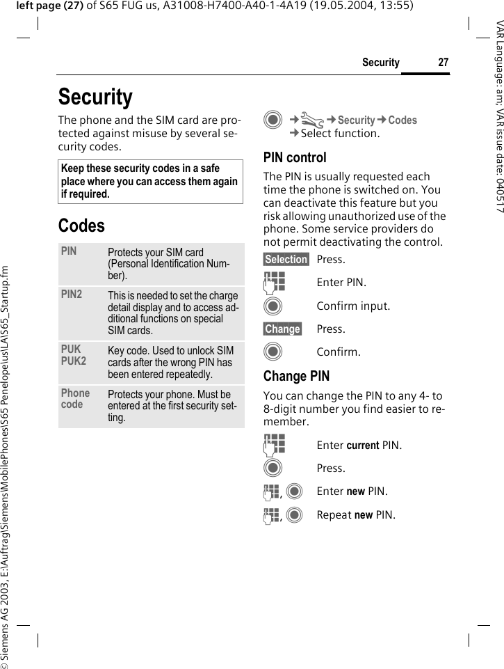 &copy; Siemens AG 2003, E:\Auftrag\Siemens\MobilePhones\S65 Penelope\us\LA\S65_Startup.fm27SecurityVAR Language: am; VAR issue date: 040517left page (27) of S65 FUG us, A31008-H7400-A40-1-4A19 (19.05.2004, 13:55)SecurityThe phone and the SIM card are pro-tected against misuse by several se-curity codes.CodesC&cent;T&cent;Security&cent;Codes&cent;Select function.PIN controlThe PIN is usually requested each time the phone is switched on. You can deactivate this feature but you risk allowing unauthorized use of the phone. Some service providers do not permit deactivating the control.&sect;Selection&sect; Press.JEnter PIN.CConfirm input.&sect;Change&sect; Press.CConfirm.Change PINYou can change the PIN to any 4- to 8-digit number you find easier to re-member.JEnter current PIN.CPress.J, CEnter new PIN.J, CRepeat new PIN.Keep these security codes in a safe place where you can access them again if required.PIN Protects your SIM card (Personal Identification Num-ber).PIN2 This is needed to set the charge detail display and to access ad-ditional functions on special SIM cards.PUKPUK2 Key code. Used to unlock SIM cards after the wrong PIN has been entered repeatedly.Phone code Protects your phone. Must be entered at the first security set-ting.