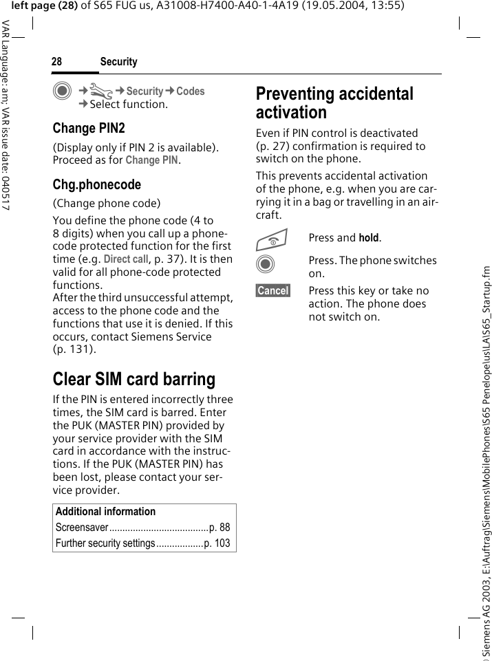 &copy; Siemens AG 2003, E:\Auftrag\Siemens\MobilePhones\S65 Penelope\us\LA\S65_Startup.fmSecurity28VAR Language: am; VAR issue date: 040517left page (28) of S65 FUG us, A31008-H7400-A40-1-4A19 (19.05.2004, 13:55)C&cent;T&cent;Security&cent;Codes&cent;Select function.Change PIN2(Display only if PIN 2 is available). Proceed as for Change PIN.Chg.phonecode(Change phone code)You define the phone code (4 to 8 digits) when you call up a phone-code protected function for the first time (e.g. Direct call, p. 37). It is then valid for all phone-code protected functions. After the third unsuccessful attempt, access to the phone code and the functions that use it is denied. If this occurs, contact Siemens Service (p. 131).Clear SIM card barringIf the PIN is entered incorrectly three times, the SIM card is barred. Enter the PUK (MASTER PIN) provided by your service provider with the SIM card in accordance with the instruc-tions. If the PUK (MASTER PIN) has been lost, please contact your ser-vice provider.Preventing accidental activationEven if PIN control is deactivated (p. 27) confirmation is required to switch on the phone.This prevents accidental activation of the phone, e.g. when you are car-rying it in a bag or travelling in an air-craft.BPress and hold. CPress. The phone switches on.&sect;Cancel&sect; Press this key or take no action. The phone does not switch on.Additional informationScreensaver......................................p. 88Further security settings..................p. 103