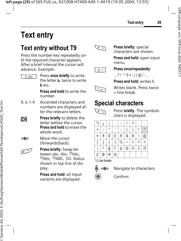 &copy; Siemens AG 2003, E:\Auftrag\Siemens\MobilePhones\S65 Penelope\us\LA\S65_Text.fm29Text entryVAR Language: am; VAR issue date: 040517left page (29) of S65 FUG us, A31008-H7400-A40-1-4A19 (19.05.2004, 13:55)Text entryText entry without T9Press the number key repeatedly un-til the required character appears. After a brief interval the cursor will advance. Example:2Press once briefly to write the letter a, twice to write b etc.Press and hold to write the number.&Auml;, &auml;, 1&ndash;9 Accented characters and numbers are displayed af-ter the relevant letters.]Press briefly to delete the letter before the cursor. Press and hold to erase the whole word.FMove the cursor (forwards/back).#Press briefly: Swap be-tween abc, Abc, T9abc, T9Abc, T9ABC, 123. Status shown in top line of dis-play.Press and hold: all input-variants are displayed.*Press briefly: special characters are shown.Press and hold: open input menu.0Press once/repeatedly:. , ? ! &rsquo; " 0 + - ( ) @ / : _ Press and hold: writes 0.1Writes blank. Press twice = line break.Special characters*Press briefly. The symbols chart is displayed:1) Line breakI, FNavigate to characters.CConfirm.1)&iquest; &iexcl; _ ; ! ? , .+-"&rsquo;:()/*&curren;&yen;$&pound;&euro;&amp;# \@[ ] { }%~<=>|^&sect; &Gamma; ∆ &Theta; &Lambda; &Xi; &Pi; &Sigma; &Phi; &Psi; Ω 