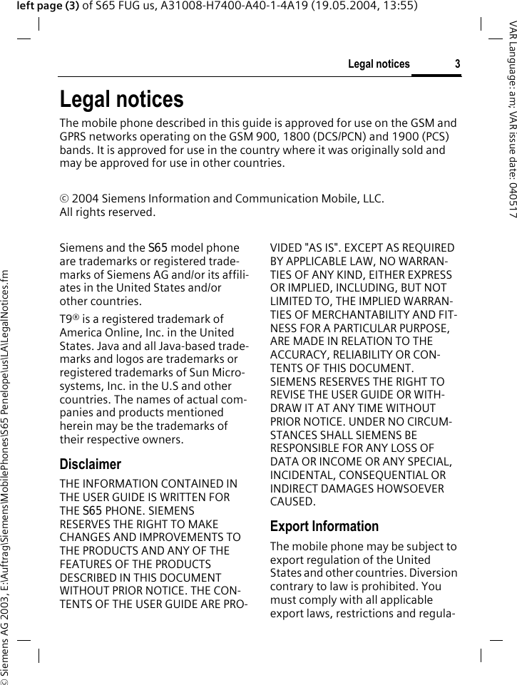 &copy; Siemens AG 2003, E:\Auftrag\Siemens\MobilePhones\S65 Penelope\us\LA\LegalNotices.fm3Legal noticesVAR Language: am; VAR issue date: 040517left page (3) of S65 FUG us, A31008-H7400-A40-1-4A19 (19.05.2004, 13:55)Legal noticesThe mobile phone described in this guide is approved for use on the GSM and GPRS networks operating on the GSM 900, 1800 (DCS/PCN) and 1900 (PCS) bands. It is approved for use in the country where it was originally sold and may be approved for use in other countries.&copy; 2004 Siemens Information and Communication Mobile, LLC.All rights reserved.Siemens and the S65 model phone are trademarks or registered trade-marks of Siemens AG and/or its affili-ates in the United States and/or other countries.T9&reg; is a registered trademark of America Online, Inc. in the United States. Java and all Java-based trade-marks and logos are trademarks or registered trademarks of Sun Micro-systems, Inc. in the U.S and other countries. The names of actual com-panies and products mentioned herein may be the trademarks of their respective owners. DisclaimerTHE INFORMATION CONTAINED IN THE USER GUIDE IS WRITTEN FOR THE S65 PHONE. SIEMENS RESERVES THE RIGHT TO MAKE CHANGES AND IMPROVEMENTS TO THE PRODUCTS AND ANY OF THE FEATURES OF THE PRODUCTS DESCRIBED IN THIS DOCUMENT WITHOUT PRIOR NOTICE. THE CON-TENTS OF THE USER GUIDE ARE PRO-VIDED "AS IS". EXCEPT AS REQUIRED BY APPLICABLE LAW, NO WARRAN-TIES OF ANY KIND, EITHER EXPRESS OR IMPLIED, INCLUDING, BUT NOT LIMITED TO, THE IMPLIED WARRAN-TIES OF MERCHANTABILITY AND FIT-NESS FOR A PARTICULAR PURPOSE, ARE MADE IN RELATION TO THE ACCURACY, RELIABILITY OR CON-TENTS OF THIS DOCUMENT. SIEMENS RESERVES THE RIGHT TO REVISE THE USER GUIDE OR WITH-DRAW IT AT ANY TIME WITHOUT PRIOR NOTICE. UNDER NO CIRCUM-STANCES SHALL SIEMENS BE RESPONSIBLE FOR ANY LOSS OF DATA OR INCOME OR ANY SPECIAL, INCIDENTAL, CONSEQUENTIAL OR INDIRECT DAMAGES HOWSOEVER CAUSED.Export InformationThe mobile phone may be subject to export regulation of the United States and other countries. Diversion contrary to law is prohibited. You must comply with all applicable export laws, restrictions and regula-