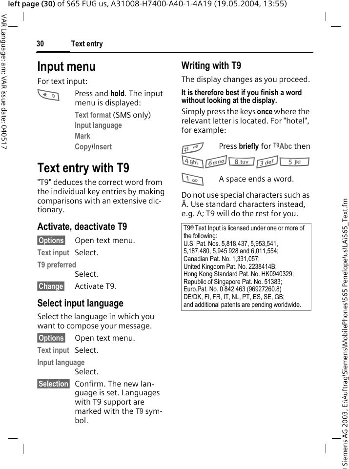 &copy; Siemens AG 2003, E:\Auftrag\Siemens\MobilePhones\S65 Penelope\us\LA\S65_Text.fmText entry30VAR Language: am; VAR issue date: 040517left page (30) of S65 FUG us, A31008-H7400-A40-1-4A19 (19.05.2004, 13:55)Input menuFor text input:*Press and hold. The input menu is displayed:Text format (SMS only)Input language Mark Copy/Insert Text entry with T9"T9" deduces the correct word from the individual key entries by making comparisons with an extensive dic-tionary.Activate, deactivate T9&sect;Options&sect; Open text menu.Text input Select.T9 preferred Select.&sect;Change&sect; Activate T9.Select input languageSelect the language in which you want to compose your message.&sect;Options&sect; Open text menu.Text input Select.Input language Select.&sect;Selection&sect; Confirm. The new lan-guage is set. Languages with T9 support are marked with the T9 sym-bol. Writing with T9The display changes as you proceed.It is therefore best if you finish a word without looking at the display.Simply press the keys once where the relevant letter is located. For "hotel", for example:#Press briefly for T9Abc then46835 1A space ends a word.Do not use special characters such as &Auml;. Use standard characters instead, e.g. A; T9 will do the rest for you.T9&reg; Text Input is licensed under one or more of the following:U.S. Pat. Nos. 5,818,437, 5,953,541, 5,187,480, 5,945 928 and 6,011,554;Canadian Pat. No. 1,331,057;United Kingdom Pat. No. 2238414B;Hong Kong Standard Pat. No. HK0940329;Republic of Singapore Pat. No. 51383;Euro.Pat. No. 0 842 463 (96927260.8)DE/DK, FI, FR, IT, NL, PT, ES, SE, GB;and additional patents are pending worldwide.