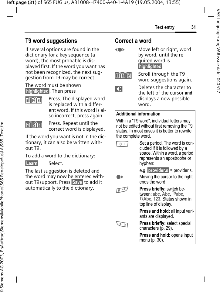&copy; Siemens AG 2003, E:\Auftrag\Siemens\MobilePhones\S65 Penelope\us\LA\S65_Text.fm31Text entryVAR Language: am; VAR issue date: 040517left page (31) of S65 FUG us, A31008-H7400-A40-1-4A19 (19.05.2004, 13:55)T9 word suggestionsIf several options are found in the dictionary for a key sequence (a word), the most probable is dis-played first. If the word you want has not been recognized, the next sug-gestion from T9 may be correct.The word must be shown &sect;highlighted&sect;. Then press^Press. The displayed word is replaced with a differ-ent word. If this word is al-so incorrect, press again.^Press. Repeat until the correct word is displayed.If the word you want is not in the dic-tionary, it can also be written with-out T9.To add a word to the dictionary:&sect;Learn&sect; Select.The last suggestion is deleted and the word may now be entered with-out T9support. Press &sect;Save&sect; to add it automatically to the dictionary.Correct a wordFMove left or right, word by word, until the re-quired word is &sect;highlighted&sect;.^Scroll through the T9 word suggestions again.]Deletes the character to the left of the cursor and displays a new possible word.Additional informationWithin a "T9 word", individual letters may not be edited without first removing the T9 status. In most cases it is better to rewrite the complete word.0Set a period. The word is con-cluded if it is followed by a space. Within a word, a period represents an apostrophe or hyphen:e.g. &sect;provider.s&sect; = provider&rsquo;s.EMoving the cursor to the right ends the word.#Press briefly: switch be-tween: abc, Abc, T9abc, T9Abc, 123. Status shown in top line of display.Press and hold: all input vari-ants are displayed.*Press briefly: select special characters (p. 29).Press and hold: opens input menu (p. 30).