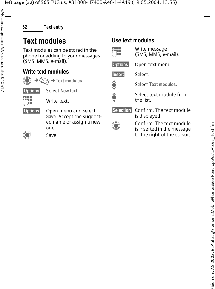 &copy; Siemens AG 2003, E:\Auftrag\Siemens\MobilePhones\S65 Penelope\us\LA\S65_Text.fmText entry32VAR Language: am; VAR issue date: 040517left page (32) of S65 FUG us, A31008-H7400-A40-1-4A19 (19.05.2004, 13:55)Text modulesText modules can be stored in the phone for adding to your messages (SMS, MMS, e-mail). Write text modulesC&cent;M&cent;Text modules&sect;Options&sect; Select New text.JWrite text.&sect;Options&sect; Open menu and select Save. Accept the suggest-ed name or assign a new one.CSave.Use text modulesJWrite message (SMS, MMS, e-mail).&sect;Options&sect; Open text menu.&sect;Insert&sect; Select.ISelect Text modules. ISelect text module from the list.&sect;Selection&sect; Confirm. The text module is displayed.CConfirm. The text module is inserted in the message to the right of the cursor.
