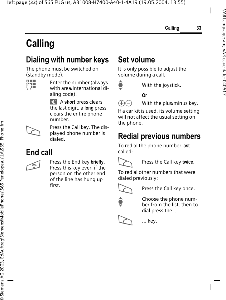 &copy; Siemens AG 2003, E:\Auftrag\Siemens\MobilePhones\S65 Penelope\us\LA\S65_Phone.fm33CallingVAR Language: am; VAR issue date: 040517left page (33) of S65 FUG us, A31008-H7400-A40-1-4A19 (19.05.2004, 13:55)CallingDialing with number keysThe phone must be switched on (standby mode).JEnter the number (always with area/international di-aling code). ] A short press clears the last digit, a long press clears the entire phone number.APress the Call key. The dis-played phone number is dialed.End callBPress the End key briefly. Press this key even if the person on the other end of the line has hung up first.Set volumeIt is only possible to adjust the volume during a call.IWith the joystick. Or kl With the plus/minus key.If a car kit is used, its volume setting will not affect the usual setting on the phone.Redial previous numbersTo redial the phone number last called:APress the Call key twice.To redial other numbers that were dialed previously:APress the Call key once.IChoose the phone num-ber from the list, then to dial press the &hellip;A... key.