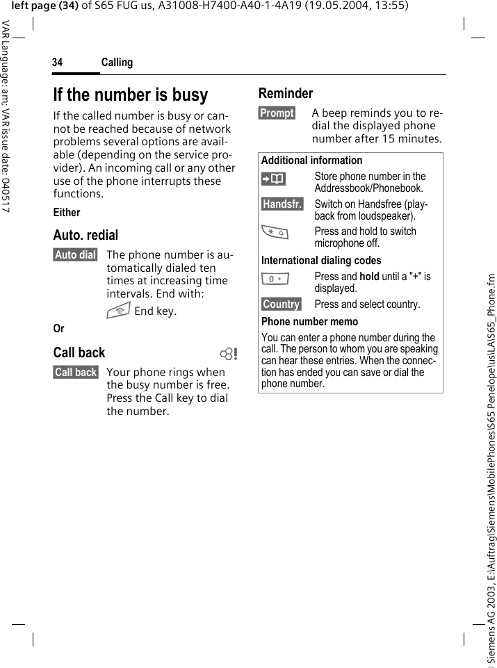 &copy; Siemens AG 2003, E:\Auftrag\Siemens\MobilePhones\S65 Penelope\us\LA\S65_Phone.fmCalling34VAR Language: am; VAR issue date: 040517left page (34) of S65 FUG us, A31008-H7400-A40-1-4A19 (19.05.2004, 13:55)If the number is busyIf the called number is busy or can-not be reached because of network problems several options are avail-able (depending on the service pro-vider). An incoming call or any other use of the phone interrupts these functions.EitherAuto. redial&sect;Auto dial&sect; The phone number is au-tomatically dialed ten times at increasing time intervals. End with:B End key.Or Call back b&sect;Call back&sect; Your phone rings when the busy number is free. Press the Call key to dial the number. Reminder&sect;Prompt&sect; A beep reminds you to re-dial the displayed phone number after 15 minutes.Additional information&ETH;Store phone number in the Addressbook/Phonebook.&sect;Handsfr.&sect; Switch on Handsfree (play-back from loudspeaker).*Press and hold to switch microphone off.International dialing codes0Press and hold until a "+" is displayed.&sect;Country&sect; Press and select country.Phone number memoYou can enter a phone number during the call. The person to whom you are speaking can hear these entries. When the connec-tion has ended you can save or dial the phone number.