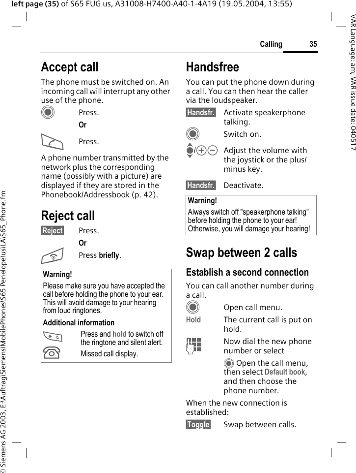 &copy; Siemens AG 2003, E:\Auftrag\Siemens\MobilePhones\S65 Penelope\us\LA\S65_Phone.fm35CallingVAR Language: am; VAR issue date: 040517left page (35) of S65 FUG us, A31008-H7400-A40-1-4A19 (19.05.2004, 13:55)Accept callThe phone must be switched on. An incoming call will interrupt any other use of the phone.CPress.Or APress.A phone number transmitted by the network plus the corresponding name (possibly with a picture) are displayed if they are stored in the Phonebook/Addressbook (p. 42).Reject call&sect;Reject&sect; Press.Or B Press briefly. HandsfreeYou can put the phone down during a call. You can then hear the caller via the loudspeaker. &sect;Handsfr.&sect; Activate speakerphone talking.CSwitch on.I/kl Adjust the volume with the joystick or the plus/minus key.&sect;Handsfr.&sect; Deactivate.Swap between 2 callsEstablish a second connectionYou can call another number during a call.COpen call menu.Hold The current call is put on hold. JNow dial the new phone number or selectC Open the call menu, then select Default book, and then choose the phone number.When the new connection is established:&sect;Toggle&sect; Swap between calls.Warning!Please make sure you have accepted the call before holding the phone to your ear. This will avoid damage to your hearing from loud ringtones.Additional information*Press and hold to switch off the ringtone and silent alert.&Acirc;Missed call display.Warning!Always switch off "speakerphone talking" before holding the phone to your ear! Otherwise, you will damage your hearing! 