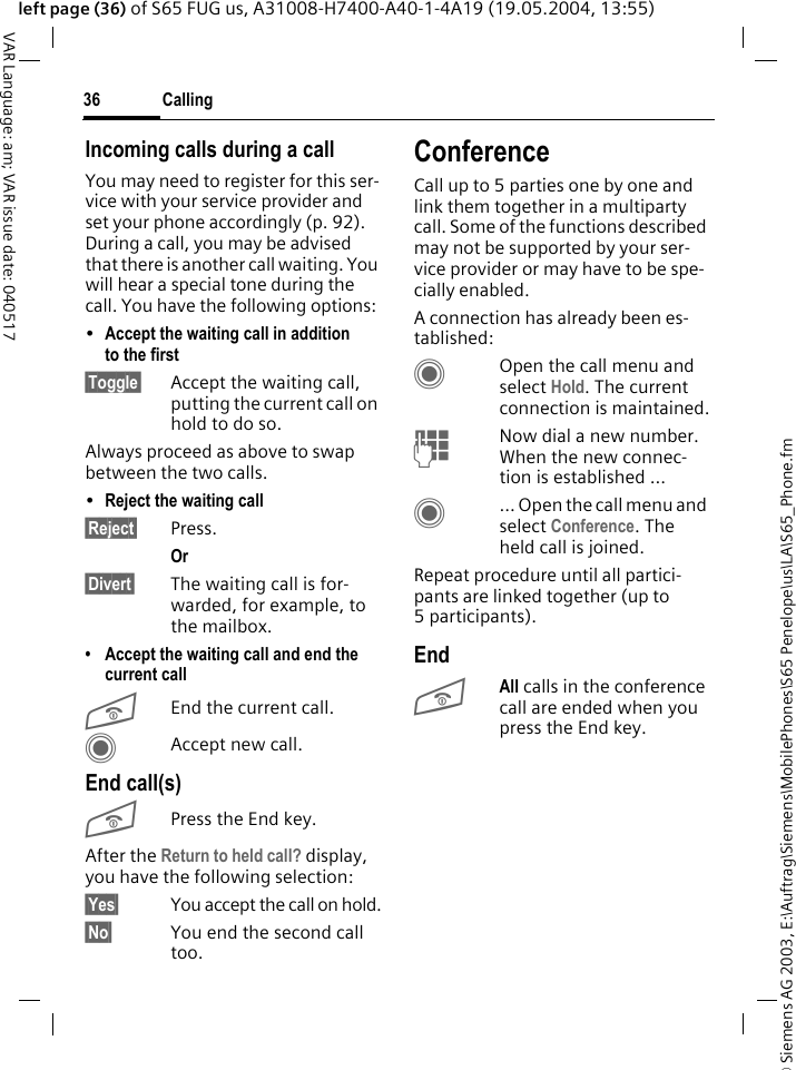 &copy; Siemens AG 2003, E:\Auftrag\Siemens\MobilePhones\S65 Penelope\us\LA\S65_Phone.fmCalling36VAR Language: am; VAR issue date: 040517left page (36) of S65 FUG us, A31008-H7400-A40-1-4A19 (19.05.2004, 13:55)Incoming calls during a callYou may need to register for this ser-vice with your service provider and set your phone accordingly (p. 92). During a call, you may be advised that there is another call waiting. You will hear a special tone during the call. You have the following options:&bull;Accept the waiting call in addition to the first &sect;Toggle&sect; Accept the waiting call, putting the current call on hold to do so. Always proceed as above to swap between the two calls.&bull;Reject the waiting call &sect;Reject&sect; Press. Or &sect;Divert&sect; The waiting call is for-warded, for example, to the mailbox.&bull; Accept the waiting call and end the current callBEnd the current call.CAccept new call.End call(s)BPress the End key. After the Return to held call? display, you have the following selection:&sect;Yes&sect; You accept the call on hold.&sect;No&sect; You end the second call too.ConferenceCall up to 5 parties one by one and link them together in a multiparty call. Some of the functions described may not be supported by your ser-vice provider or may have to be spe-cially enabled. A connection has already been es-tablished: COpen the call menu and select Hold. The current connection is maintained.JNow dial a new number. When the new connec-tion is established ...C... Open the call menu and select Conference. The held call is joined.Repeat procedure until all partici-pants are linked together (up to 5participants).EndBAll calls in the conference call are ended when you press the End key. 