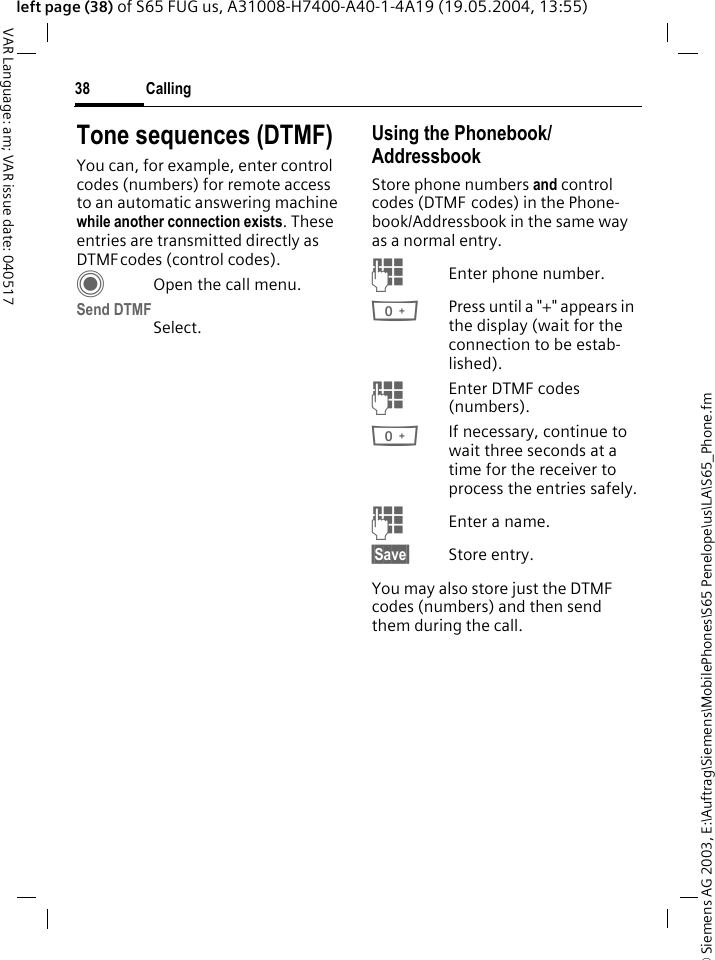 &copy; Siemens AG 2003, E:\Auftrag\Siemens\MobilePhones\S65 Penelope\us\LA\S65_Phone.fmCalling38VAR Language: am; VAR issue date: 040517left page (38) of S65 FUG us, A31008-H7400-A40-1-4A19 (19.05.2004, 13:55)Tone sequences (DTMF)You can, for example, enter control codes (numbers) for remote access to an automatic answering machine while another connection exists. These entries are transmitted directly as DTMFcodes (control codes).COpen the call menu.Send DTMFSelect.Using the Phonebook/AddressbookStore phone numbers and control codes (DTMF codes) in the Phone-book/Addressbook in the same way as a normal entry.JEnter phone number.0Press until a "+" appears in the display (wait for the connection to be estab-lished).JEnter DTMF codes (numbers).0If necessary, continue to wait three seconds at a time for the receiver to process the entries safely.JEnter a name.&sect;Save&sect; Store entry.You may also store just the DTMF codes (numbers) and then send them during the call.