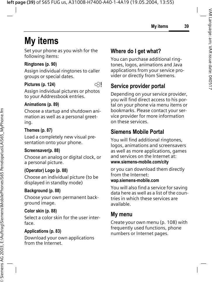 &copy; Siemens AG 2003, E:\Auftrag\Siemens\MobilePhones\S65 Penelope\us\LA\S65_MyPhone.fm39My itemsVAR Language: am; VAR issue date: 040517left page (39) of S65 FUG us, A31008-H7400-A40-1-4A19 (19.05.2004, 13:55)My itemsSet your phone as you wish for the following items:Ringtones (p. 90)Assign individual ringtones to caller groups or special dates.Pictures (p. 124) bAssign individual pictures or photos to your Addressbook entries.Animations (p. 89)Choose a startup and shutdown ani-mation as well as a personal greet-ing.Themes (p. 87)Load a completely new visual pre-sentation onto your phone.Screensaver(p. 88)Choose an analog or digital clock, or a personal picture.(Operator) Logo (p. 88)Choose an individual picture (to be displayed in standby mode)Background (p. 88)Choose your own permanent back-ground image.Color skin (p. 88)Select a color skin for the user inter-face.Applications (p. 83)Download your own applications from the Internet.Where do I get what?You can purchase additional ring-tones, logos, animations and Java applications from your service pro-vider or directly from Siemens.Service provider portalDepending on your service provider, you will find direct access to his por-tal on your phone via menu items or bookmarks. Please contact your ser-vice provider for more information on these services.Siemens Mobile PortalYou will find additional ringtones, logos, animations and screensavers as well as more applications, games and services on the Internet at:www.siemens-mobile.com/city or you can download them directly from the Internet:wap.siemens-mobile.com You will also find a service for saving data here as well as a list of the coun-tries in which these services are available.My menuCreate your own menu (p. 108) with frequently used functions, phone numbers or Internet pages. 