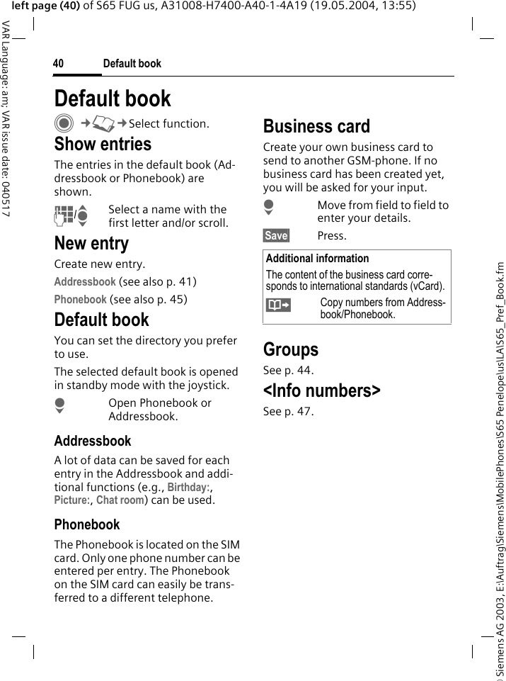 &copy; Siemens AG 2003, E:\Auftrag\Siemens\MobilePhones\S65 Penelope\us\LA\S65_Pref_Book.fmDefault book40VAR Language: am; VAR issue date: 040517left page (40) of S65 FUG us, A31008-H7400-A40-1-4A19 (19.05.2004, 13:55)Default book C&cent;L&cent;Select function.Show entriesThe entries in the default book (Ad-dressbook or Phonebook) are shown.J/ISelect a name with the first letter and/or scroll. New entryCreate new entry.Addressbook (see also p. 41)Phonebook (see also p. 45)Default bookYou can set the directory you prefer to use. The selected default book is opened in standby mode with the joystick.HOpen Phonebook or Addressbook.AddressbookA lot of data can be saved for each entry in the Addressbook and addi-tional functions (e.g., Birthday:, Picture:, Chat room) can be used.PhonebookThe Phonebook is located on the SIM card. Only one phone number can be entered per entry. The Phonebook on the SIM card can easily be trans-ferred to a different telephone.Business cardCreate your own business card to send to another GSM-phone. If no business card has been created yet, you will be asked for your input.HMove from field to field to enter your details. &sect;Save&sect; Press.GroupsSee p. 44.<Info numbers>See p. 47.Additional informationThe content of the business card corre-sponds to international standards (vCard).&Iuml;Copy numbers from Address-book/Phonebook.