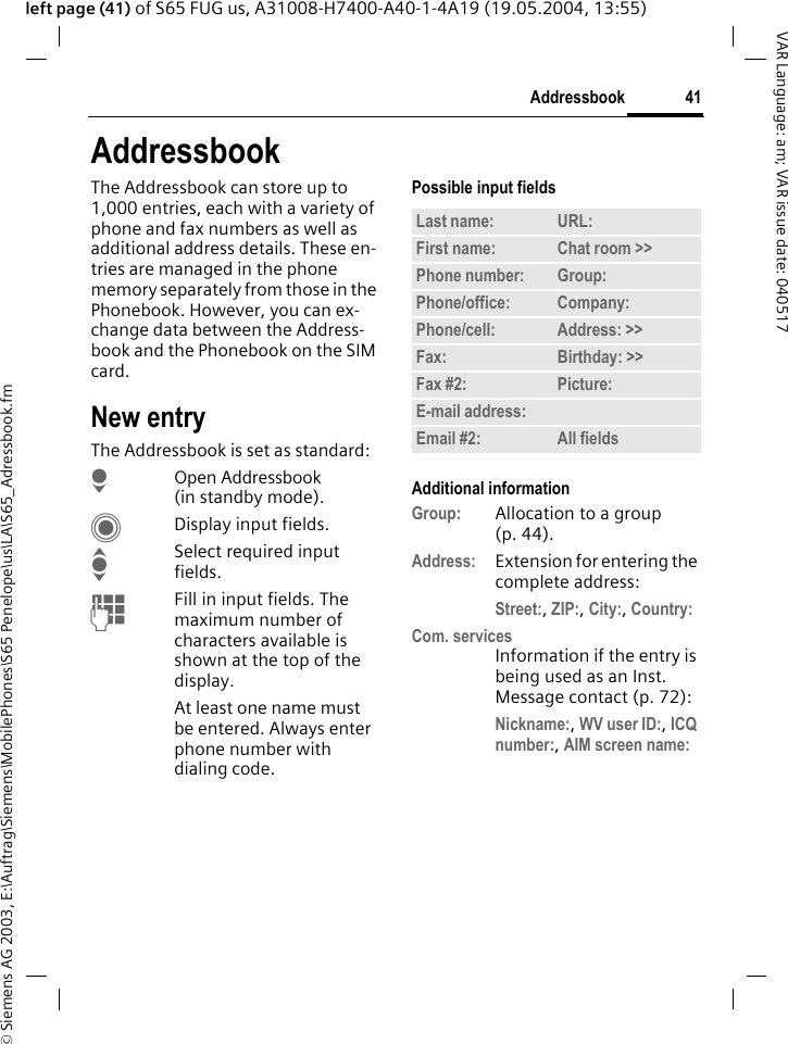 &copy; Siemens AG 2003, E:\Auftrag\Siemens\MobilePhones\S65 Penelope\us\LA\S65_Adressbook.fm41AddressbookVAR Language: am; VAR issue date: 040517left page (41) of S65 FUG us, A31008-H7400-A40-1-4A19 (19.05.2004, 13:55)AddressbookThe Addressbook can store up to 1,000 entries, each with a variety of phone and fax numbers as well as additional address details. These en-tries are managed in the phone memory separately from those in the Phonebook. However, you can ex-change data between the Address-book and the Phonebook on the SIM card.New entryThe Addressbook is set as standard:HOpen Addressbook (in standby mode).CDisplay input fields.ISelect required input fields.JFill in input fields. The maximum number of characters available is shown at the top of the display. At least one name must be entered. Always enter phone number with dialing code. Possible input fieldsAdditional informationGroup: Allocation to a group (p. 44).Address: Extension for entering the complete address:Street:, ZIP:, City:, Country: Com. servicesInformation if the entry is being used as an Inst. Message contact (p. 72):Nickname:, WV user ID:, ICQ number:, AIM screen name: Last name: URL:First name: Chat room >> Phone number: Group:Phone/office: Company:Phone/cell: Address: >> Fax: Birthday: >> Fax #2: Picture:E-mail address:Email #2: All fields