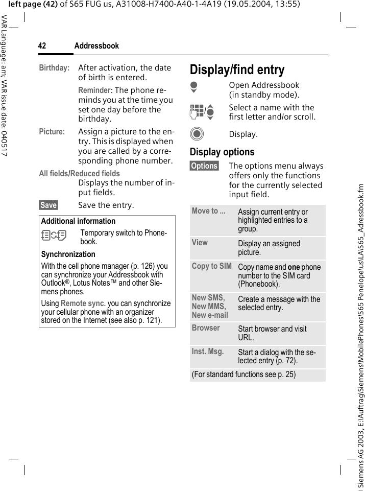 &copy; Siemens AG 2003, E:\Auftrag\Siemens\MobilePhones\S65 Penelope\us\LA\S65_Adressbook.fmAddressbook42VAR Language: am; VAR issue date: 040517left page (42) of S65 FUG us, A31008-H7400-A40-1-4A19 (19.05.2004, 13:55)Birthday: After activation, the date of birth is entered. Reminder: The phone re-minds you at the time you set one day before the birthday.Picture: Assign a picture to the en-try. This is displayed when you are called by a corre-sponding phone number.All fields/Reduced fieldsDisplays the number of in-put fields.&sect;Save&sect; Save the entry.Display/find entryHOpen Addressbook (in standby mode).J/ISelect a name with the first letter and/or scroll.CDisplay.Display options&sect;Options&sect; The options menu always offers only the functions for the currently selected input field.Additional information&Icirc;Temporary switch to Phone-book.SynchronizationWith the cell phone manager (p. 126) you can synchronize your Addressbook with Outlook&reg;, Lotus Notes&trade; and other Sie-mens phones. Using Remote sync. you can synchronize your cellular phone with an organizer stored on the Internet (see also p. 121).Move to ... Assign current entry or highlighted entries to a group.View Display an assigned picture.Copy to SIM Copy name and one phone number to the SIM card (Phonebook).New SMS, New MMS, New e-mailCreate a message with the selected entry.Browser  Start browser and visit URL.Inst. Msg. Start a dialog with the se-lected entry (p. 72).(For standard functions see p. 25)