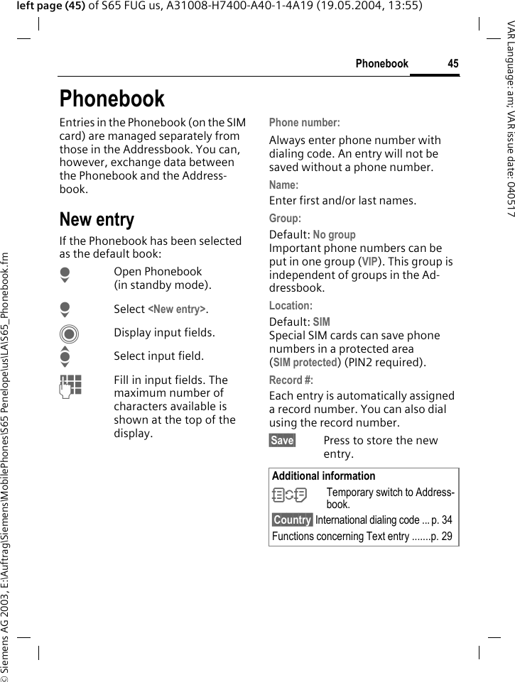 &copy; Siemens AG 2003, E:\Auftrag\Siemens\MobilePhones\S65 Penelope\us\LA\S65_Phonebook.fm45PhonebookVAR Language: am; VAR issue date: 040517left page (45) of S65 FUG us, A31008-H7400-A40-1-4A19 (19.05.2004, 13:55)PhonebookEntries in the Phonebook (on the SIM card) are managed separately from those in the Addressbook. You can, however, exchange data between the Phonebook and the Address-book.New entryIf the Phonebook has been selected as the default book:HOpen Phonebook (in standby mode).HSelect <New entry>.CDisplay input fields.ISelect input field.JFill in input fields. The maximum number of characters available is shown at the top of the display. Phone number: Always enter phone number with dialing code. An entry will not be saved without a phone number.Name: Enter first and/or last names.Group:Default: No groupImportant phone numbers can be put in one group (VIP). This group is independent of groups in the Ad-dressbook.Location: Default: SIMSpecial SIM cards can save phone numbers in a protected area(SIM protected) (PIN2 required).Record #: Each entry is automatically assigned a record number. You can also dial using the record number. &sect;Save&sect; Press to store the new entry.Additional information&Icirc;Temporary switch to Address-book.&sect;Country&sect; International dialing code ... p. 34Functions concerning Text entry .......p. 29