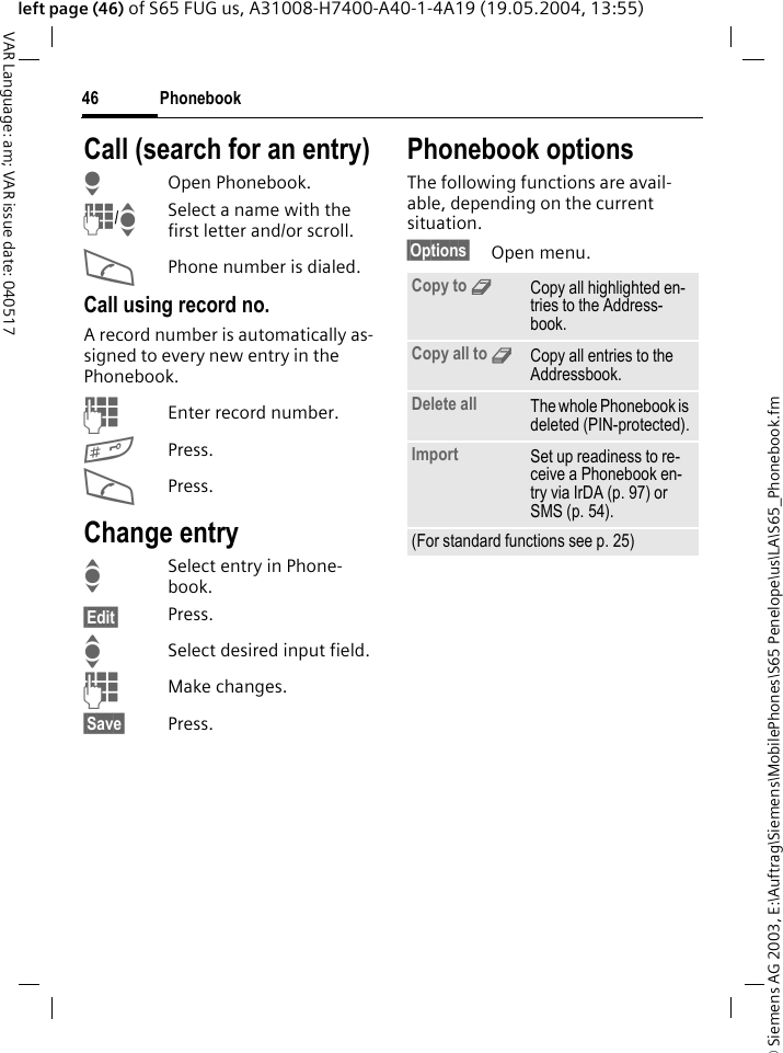 &copy; Siemens AG 2003, E:\Auftrag\Siemens\MobilePhones\S65 Penelope\us\LA\S65_Phonebook.fmPhonebook46VAR Language: am; VAR issue date: 040517left page (46) of S65 FUG us, A31008-H7400-A40-1-4A19 (19.05.2004, 13:55)Call (search for an entry)HOpen Phonebook.J/ISelect a name with the first letter and/or scroll.APhone number is dialed.Call using record no.A record number is automatically as-signed to every new entry in the Phonebook.JEnter record number.#Press.APress.Change entryISelect entry in Phone-book.&sect;Edit&sect; Press.ISelect desired input field.JMake changes.&sect;Save&sect; Press.Phonebook optionsThe following functions are avail-able, depending on the current situation. &sect;Options&sect; Open menu.Copy to 9Copy all highlighted en-tries to the Address-book.Copy all to 9Copy all entries to the Addressbook.Delete all The whole Phonebook is deleted (PIN-protected).Import Set up readiness to re-ceive a Phonebook en-try via IrDA (p. 97) or SMS (p. 54).(For standard functions see p. 25)