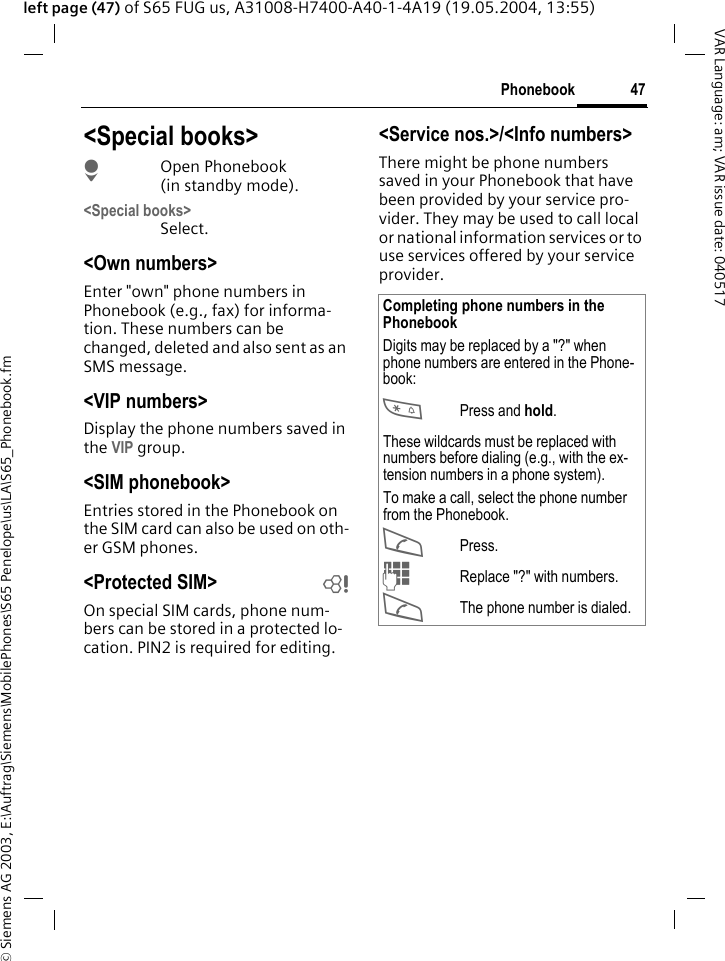 &copy; Siemens AG 2003, E:\Auftrag\Siemens\MobilePhones\S65 Penelope\us\LA\S65_Phonebook.fm47PhonebookVAR Language: am; VAR issue date: 040517left page (47) of S65 FUG us, A31008-H7400-A40-1-4A19 (19.05.2004, 13:55)<Special books>HOpen Phonebook (in standby mode).<Special books>Select.<Own numbers>Enter "own" phone numbers in Phonebook (e.g., fax) for informa-tion. These numbers can be changed, deleted and also sent as an SMS message.<VIP numbers>Display the phone numbers saved in the VIP group.<SIM phonebook> Entries stored in the Phonebook on the SIM card can also be used on oth-er GSM phones.<Protected SIM>  bOn special SIM cards, phone num-bers can be stored in a protected lo-cation. PIN2 is required for editing. <Service nos.>/<Info numbers>There might be phone numbers saved in your Phonebook that have been provided by your service pro-vider. They may be used to call local or national information services or to use services offered by your service provider.Completing phone numbers in the PhonebookDigits may be replaced by a "?" when phone numbers are entered in the Phone-book:*Press and hold.These wildcards must be replaced with numbers before dialing (e.g., with the ex-tension numbers in a phone system). To make a call, select the phone number from the Phonebook.APress.JReplace "?" with numbers.AThe phone number is dialed.