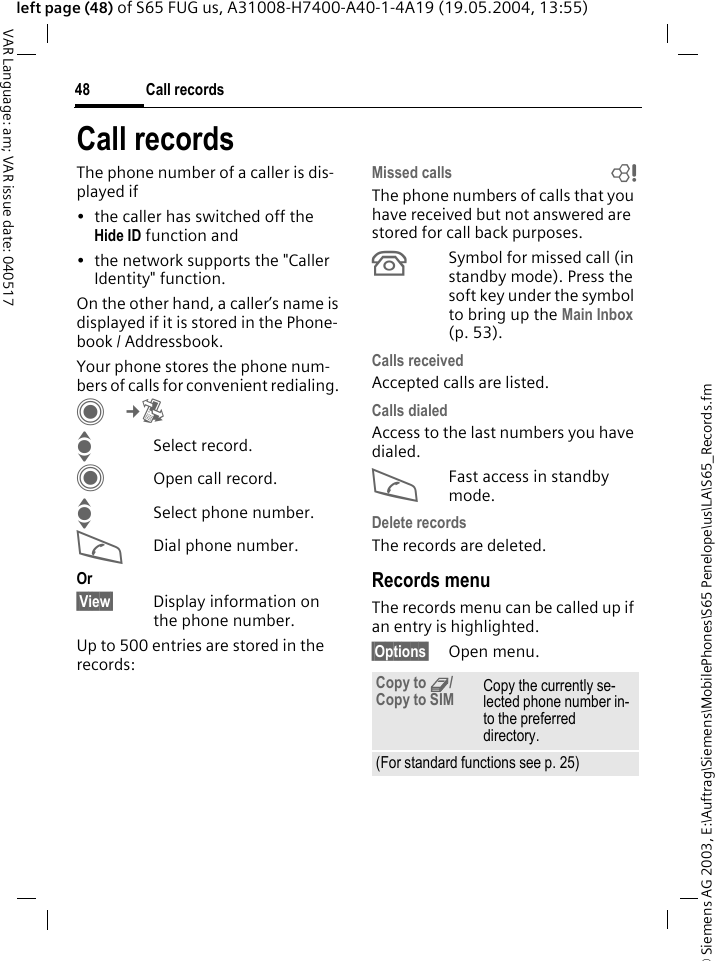 &copy; Siemens AG 2003, E:\Auftrag\Siemens\MobilePhones\S65 Penelope\us\LA\S65_Records.fmCall records48VAR Language: am; VAR issue date: 040517left page (48) of S65 FUG us, A31008-H7400-A40-1-4A19 (19.05.2004, 13:55)Call recordsThe phone number of a caller is dis-played if &bull; the caller has switched off the Hide ID function and&bull; the network supports the "Caller Identity" function.On the other hand, a caller&rsquo;s name is displayed if it is stored in the Phone-book / Addressbook.Your phone stores the phone num-bers of calls for convenient redialing. C&cent;P ISelect record.COpen call record.ISelect phone number.ADial phone number.Or&sect;View&sect; Display information on the phone number.Up to 500 entries are stored in the records:Missed calls bThe phone numbers of calls that you have received but not answered are stored for call back purposes.&Acirc;Symbol for missed call (in standby mode). Press the soft key under the symbol to bring up the Main Inbox (p. 53). Calls received Accepted calls are listed. Calls dialed Access to the last numbers you have dialed.AFast access in standby mode.Delete records The records are deleted. Records menuThe records menu can be called up if an entry is highlighted.&sect;Options&sect; Open menu.Copy to 9/Copy to SIM Copy the currently se-lected phone number in-to the preferred directory.(For standard functions see p. 25)