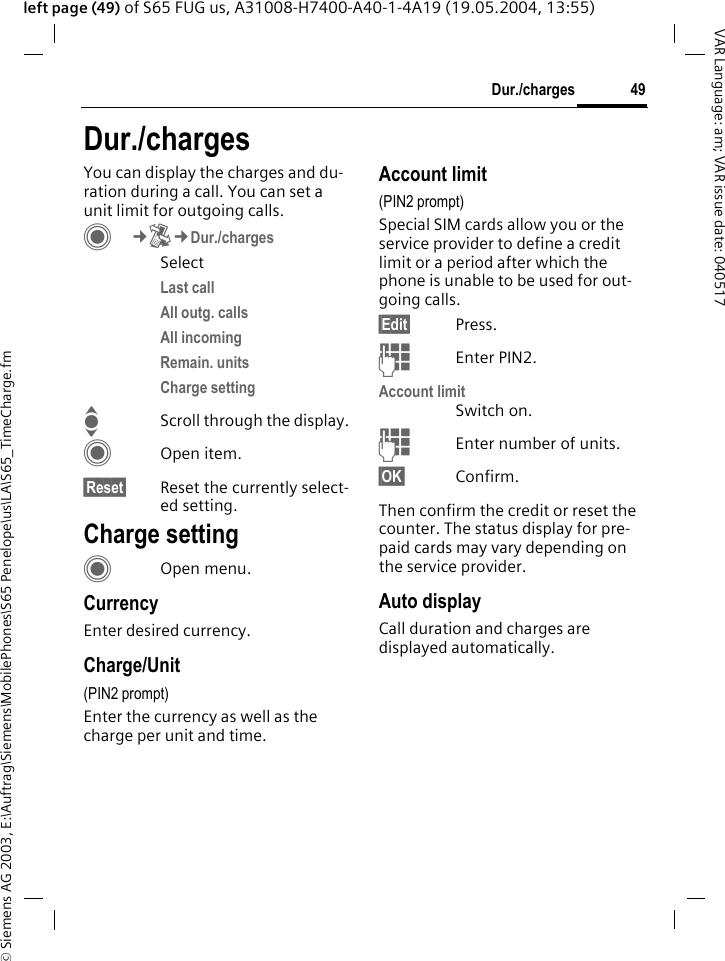 &copy; Siemens AG 2003, E:\Auftrag\Siemens\MobilePhones\S65 Penelope\us\LA\S65_TimeCharge.fm49Dur./chargesVAR Language: am; VAR issue date: 040517left page (49) of S65 FUG us, A31008-H7400-A40-1-4A19 (19.05.2004, 13:55)Dur./chargesYou can display the charges and du-ration during a call. You can set a unit limit for outgoing calls. C&cent;P&cent;Dur./chargesSelectLast call All outg. calls All incoming Remain. units Charge setting IScroll through the display.COpen item.&sect;Reset&sect; Reset the currently select-ed setting.Charge settingCOpen menu.CurrencyEnter desired currency.Charge/Unit (PIN2 prompt)Enter the currency as well as the charge per unit and time.Account limit (PIN2 prompt)Special SIM cards allow you or the service provider to define a credit limit or a period after which the phone is unable to be used for out-going calls.&sect;Edit&sect; Press.JEnter PIN2.Account limitSwitch on.JEnter number of units.&sect;OK&sect; Confirm.Then confirm the credit or reset the counter. The status display for pre-paid cards may vary depending on the service provider.Auto displayCall duration and charges are displayed automatically.