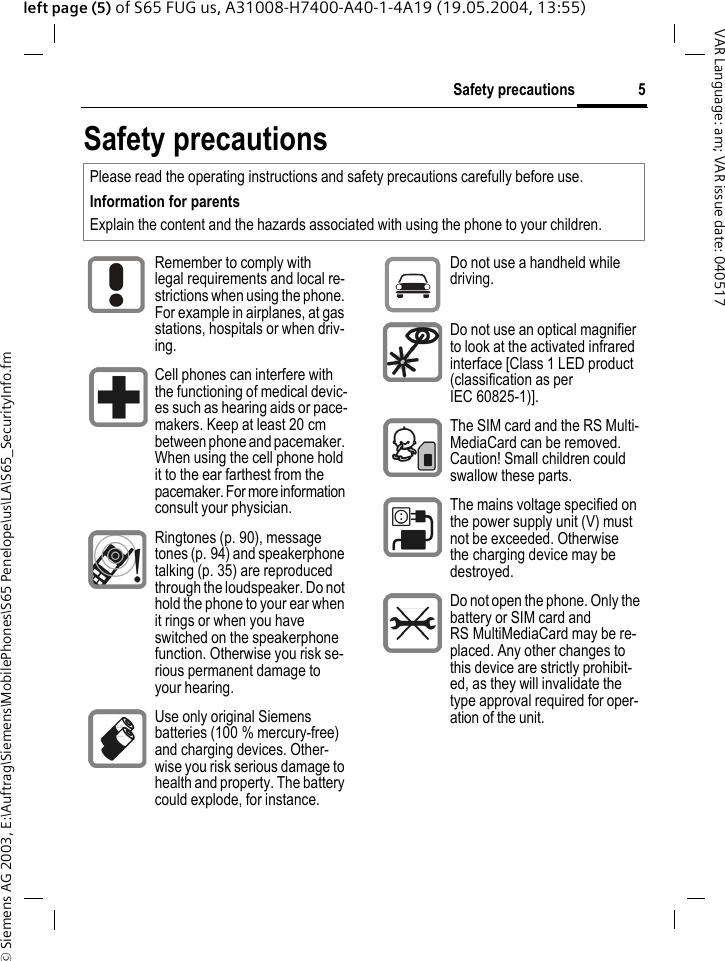 &copy; Siemens AG 2003, E:\Auftrag\Siemens\MobilePhones\S65 Penelope\us\LA\S65_SecurityInfo.fm5Safety precautionsVAR Language: am; VAR issue date: 040517left page (5) of S65 FUG us, A31008-H7400-A40-1-4A19 (19.05.2004, 13:55)Safety precautionsPlease read the operating instructions and safety precautions carefully before use.Information for parents Explain the content and the hazards associated with using the phone to your children.Remember to comply with legal requirements and local re-strictions when using the phone. For example in airplanes, at gas stations, hospitals or when driv-ing.Cell phones can interfere with the functioning of medical devic-es such as hearing aids or pace-makers. Keep at least 20 cm between phone and pacemaker. When using the cell phone hold it to the ear farthest from the pacemaker. For more information consult your physician.Ringtones (p. 90), message tones (p. 94) and speakerphone talking (p. 35) are reproduced through the loudspeaker. Do not hold the phone to your ear when it rings or when you have switched on the speakerphone function. Otherwise you risk se-rious permanent damage to your hearing.Use only original Siemens batteries (100 % mercury-free) and charging devices. Other-wise you risk serious damage to health and property. The battery could explode, for instance.Do not use a handheld while driving.Do not use an optical magnifier to look at the activated infrared interface [Class 1 LED product (classification as per IEC 60825-1)].The SIM card and the RS Multi-MediaCard can be removed. Caution! Small children could swallow these parts.The mains voltage specified on the power supply unit (V) must not be exceeded. Otherwise the charging device may be destroyed.Do not open the phone. Only the battery or SIM card and RS MultiMediaCard may be re-placed. Any other changes to this device are strictly prohibit-ed, as they will invalidate the type approval required for oper-ation of the unit.