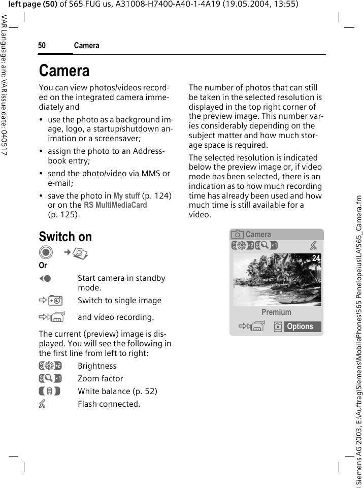 &copy; Siemens AG 2003, E:\Auftrag\Siemens\MobilePhones\S65 Penelope\us\LA\S65_Camera.fmCamera50VAR Language: am; VAR issue date: 040517left page (50) of S65 FUG us, A31008-H7400-A40-1-4A19 (19.05.2004, 13:55)CameraYou can view photos/videos record-ed on the integrated camera imme-diately and&bull; use the photo as a background im-age, logo, a startup/shutdown an-imation or a screensaver;&bull; assign the photo to an Address-book entry;&bull; send the photo/video via MMS or e-mail;&bull;save the photo in My stuff (p. 124) or on the RS MultiMediaCard (p. 125).Switch onC&cent;R Or DStart camera in standby mode.&Egrave;Switch to single image&Eacute;and video recording.The current (preview) image is dis-played. You will see the following in the first line from left to right:&Ugrave;Brightness&Uacute;Zoom factor&Ucirc;White balance (p. 52)&times;Flash connected.The number of photos that can still be taken in the selected resolution is displayed in the top right corner of the preview image. This number var-ies considerably depending on the subject matter and how much stor-age space is required. The selected resolution is indicated below the preview image or, if video mode has been selected, there is an indication as to how much recording time has already been used and how much time is still available for a video.&egrave;Camera&Ugrave;&Uacute; &times;Premium&Eacute;&icirc; Options24