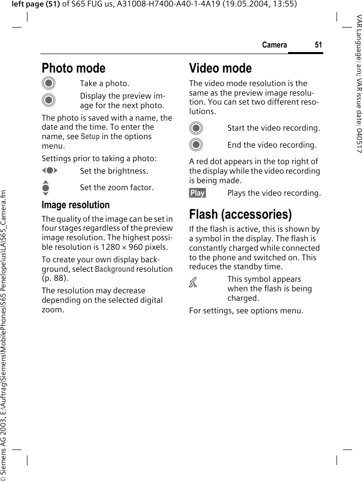 &copy; Siemens AG 2003, E:\Auftrag\Siemens\MobilePhones\S65 Penelope\us\LA\S65_Camera.fm51CameraVAR Language: am; VAR issue date: 040517left page (51) of S65 FUG us, A31008-H7400-A40-1-4A19 (19.05.2004, 13:55)Photo modeCTake a photo.CDisplay the preview im-age for the next photo.The photo is saved with a name, the date and the time. To enter the name, see Setup in the options menu.Settings prior to taking a photo:FSet the brightness.ISet the zoom factor.Image resolutionThe quality of the image can be set in four stages regardless of the preview image resolution. The highest possi-ble resolution is 1280 &times; 960 pixels.To create your own display back-ground, select Background resolution (p. 88).The resolution may decrease depending on the selected digital zoom.Video modeThe video mode resolution is the same as the preview image resolu-tion. You can set two different reso-lutions.CStart the video recording.CEnd the video recording.A red dot appears in the top right of the display while the video recording is being made. &sect;Play&sect; Plays the video recording.Flash (accessories)If the flash is active, this is shown by a symbol in the display. The flash is constantly charged while connected to the phone and switched on. This reduces the standby time.&times;This symbol appears when the flash is being charged.For settings, see options menu.