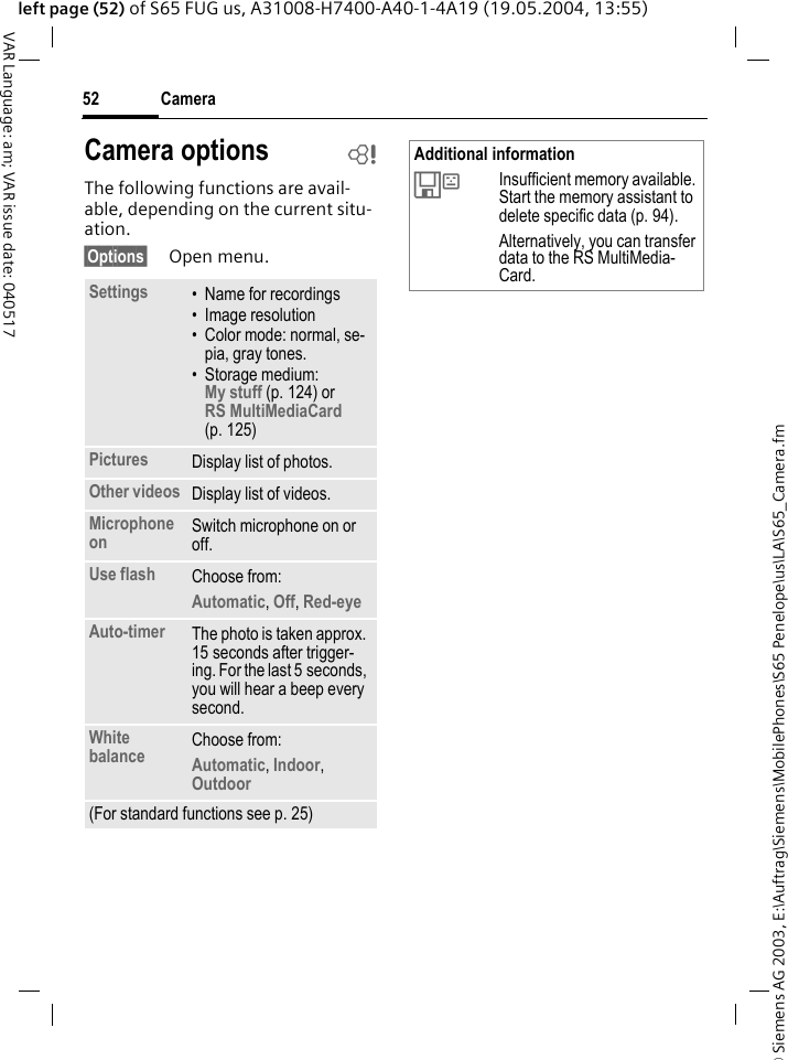 &copy; Siemens AG 2003, E:\Auftrag\Siemens\MobilePhones\S65 Penelope\us\LA\S65_Camera.fmCamera52VAR Language: am; VAR issue date: 040517left page (52) of S65 FUG us, A31008-H7400-A40-1-4A19 (19.05.2004, 13:55)The following functions are avail-able, depending on the current situ-ation.&sect;Options&sect; Open menu.Camera options bSettings &bull; Name for recordings&bull; Image resolution&bull; Color mode: normal, se-pia, gray tones.&bull; Storage medium: My stuff (p. 124) or RS MultiMediaCard (p. 125) Pictures Display list of photos.Other videos Display list of videos.Microphone on Switch microphone on or off. Use flash Choose from: Automatic, Off, Red-eye Auto-timer The photo is taken approx. 15 seconds after trigger-ing. For the last 5 seconds, you will hear a beep every second.White balance Choose from: Automatic, Indoor, Outdoor (For standard functions see p. 25)Additional information&Ecirc;Insufficient memory available. Start the memory assistant to delete specific data (p. 94). Alternatively, you can transfer data to the RS MultiMedia-Card.