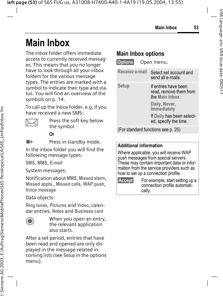 &copy; Siemens AG 2003, E:\Auftrag\Siemens\MobilePhones\S65 Penelope\us\LA\S65_UnifiedInbox.fm53Main InboxVAR Language: am; VAR issue date: 040517left page (53) of S65 FUG us, A31008-H7400-A40-1-4A19 (19.05.2004, 13:55)Main InboxThe inbox folder offers immediate access to currently received messag-es. This means that you no longer have to look through all your inbox folders for the various message types. The entries are marked with a symbol to indicate their type and sta-tus. You will find an overview of the symbols on p. 14.To call up the inbox folder, e.g. if you have received a new SMS:&ccedil;Press the soft key below the symbol.Or EPress in standby mode.In the inbox folder you will find the following message types:SMS, MMS, E-mail System messages:Notification about MMS, Missed alarm, Missed appts., Missed calls, WAP push, Voice message Data objects:Ring tones, Pictures and Video, calen-dar entries, Notes and Business card CWhen you open an entry, the relevant application also starts. After a set period, entries that have been read and opened are only dis-played in the message-related in-coming lists (see Setup in the options menu).Main Inbox options&sect;Options&sect; Open menu.Receive e-mail Select set account and send all e-mails.Setup If entries have been read, remove them from the Main Inbox:Daily, Never, Immediately If Daily has been select-ed, specify the time.(For standard functions see p. 25)Additional informationWhere applicable, you will receive WAP push messages from special servers. These may contain important data or infor-mation from the service providers such as how to set up a connection profile.&sect;Accept&sect; For example, start setting up a connection profile automati-cally.