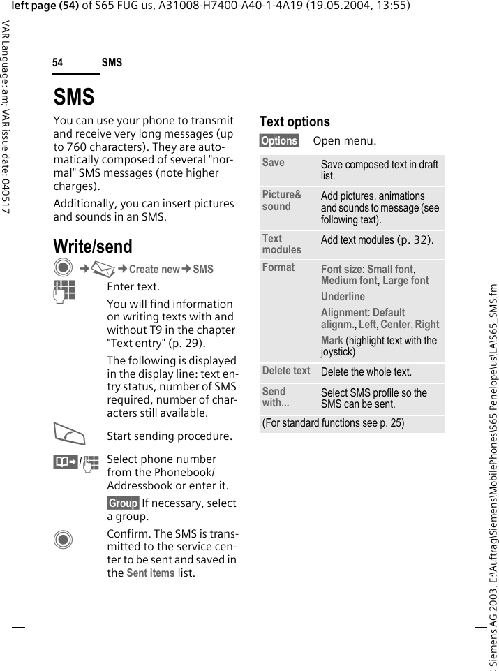 &copy; Siemens AG 2003, E:\Auftrag\Siemens\MobilePhones\S65 Penelope\us\LA\S65_SMS.fmSMS54VAR Language: am; VAR issue date: 040517left page (54) of S65 FUG us, A31008-H7400-A40-1-4A19 (19.05.2004, 13:55)SMSYou can use your phone to transmit and receive very long messages (up to 760 characters). They are auto-matically composed of several "nor-mal" SMS messages (note higher charges).Additionally, you can insert pictures and sounds in an SMS.Write/sendC&cent;M&cent;Create new&cent;SMSJEnter text. You will find information on writing texts with and without T9 in the chapter "Text entry" (p. 29). The following is displayed in the display line: text en-try status, number of SMS required, number of char-acters still available.AStart sending procedure.&Iuml;/JSelect phone number from the Phonebook/Addressbook or enter it.&sect;Group&sect; If necessary, select a group.CConfirm. The SMS is trans-mitted to the service cen-ter to be sent and saved in the Sent items list.Text options&sect;Options&sect; Open menu.Save Save composed text in draft list.Picture&amp;sound Add pictures, animations and sounds to message (see following text).Text modules Add text modules (p. 32). Format Font size: Small font, Medium font, Large font Underline Alignment: Default alignm., Left, Center, Right Mark (highlight text with the joystick)Delete text Delete the whole text.Send with... Select SMS profile so the SMS can be sent.(For standard functions see p. 25)