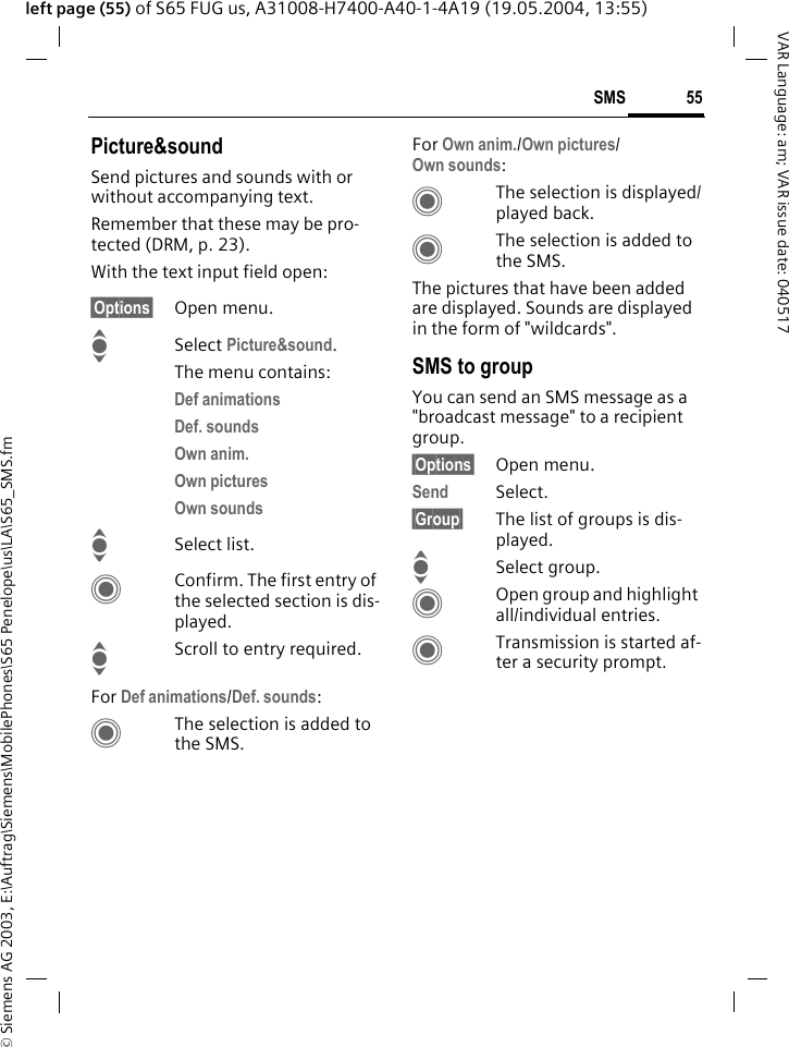 &copy; Siemens AG 2003, E:\Auftrag\Siemens\MobilePhones\S65 Penelope\us\LA\S65_SMS.fm55SMSVAR Language: am; VAR issue date: 040517left page (55) of S65 FUG us, A31008-H7400-A40-1-4A19 (19.05.2004, 13:55)Picture&amp;soundSend pictures and sounds with or without accompanying text. Remember that these may be pro-tected (DRM, p. 23).With the text input field open:&sect;Options&sect; Open menu.ISelect Picture&amp;sound. The menu contains:Def animations Def. sounds Own anim. Own pictures Own sounds ISelect list.CConfirm. The first entry of the selected section is dis-played.IScroll to entry required.For Def animations/Def. sounds:CThe selection is added to the SMS.For Own anim./Own pictures/Own sounds:CThe selection is displayed/played back.CThe selection is added to the SMS.The pictures that have been added are displayed. Sounds are displayed in the form of "wildcards".SMS to groupYou can send an SMS message as a "broadcast message" to a recipient group.&sect;Options&sect; Open menu.Send Select.&sect;Group&sect; The list of groups is dis-played.ISelect group.COpen group and highlight all/individual entries.CTransmission is started af-ter a security prompt.