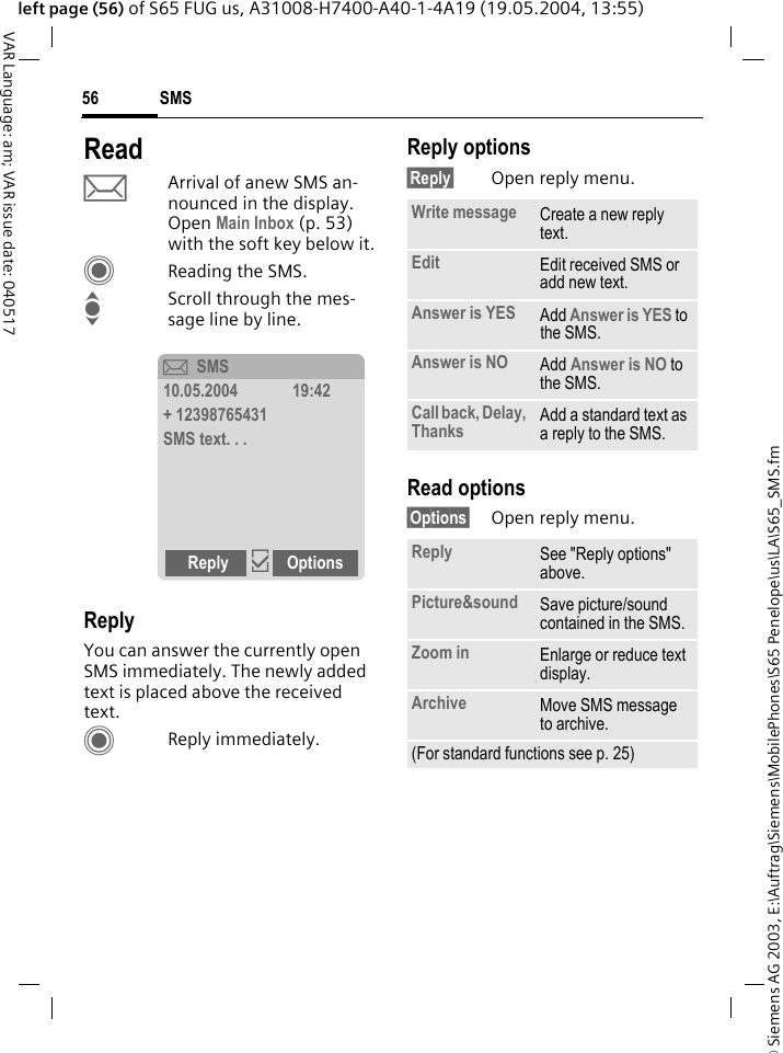 &copy; Siemens AG 2003, E:\Auftrag\Siemens\MobilePhones\S65 Penelope\us\LA\S65_SMS.fmSMS56VAR Language: am; VAR issue date: 040517left page (56) of S65 FUG us, A31008-H7400-A40-1-4A19 (19.05.2004, 13:55)ReadpArrival of anew SMS an-nounced in the display. Open Main Inbox (p. 53) with the soft key below it.CReading the SMS.IScroll through the mes-sage line by line.ReplyYou can answer the currently open SMS immediately. The newly added text is placed above the received text.CReply immediately.Reply options&sect;Reply&sect; Open reply menu.Read options&sect;Options&sect; Open reply menu.&ccedil;SMS10.05.2004 19:42+ 12398765431SMS text. . .Reply &igrave;OptionsWrite message Create a new reply text.Edit Edit received SMS or add new text.Answer is YES Add Answer is YES to the SMS.Answer is NO Add Answer is NO to the SMS.Call back, Delay, Thanks Add a standard text as a reply to the SMS.Reply See "Reply options" above.Picture&amp;sound Save picture/sound contained in the SMS.Zoom in Enlarge or reduce text display.Archive Move SMS message to archive.(For standard functions see p. 25)