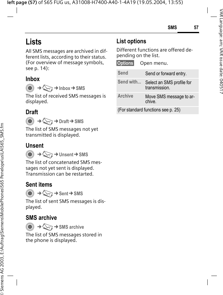 &copy; Siemens AG 2003, E:\Auftrag\Siemens\MobilePhones\S65 Penelope\us\LA\S65_SMS.fm57SMSVAR Language: am; VAR issue date: 040517left page (57) of S65 FUG us, A31008-H7400-A40-1-4A19 (19.05.2004, 13:55)ListsAll SMS messages are archived in dif-ferent lists, according to their status. (For overview of message symbols, see p. 14):InboxC&cent;M&cent;Inbox&cent;SMSThe list of received SMS messages is displayed.DraftC&cent;M&cent;Draft&cent;SMSThe list of SMS messages not yet transmitted is displayed.UnsentC&cent;M&cent;Unsent&cent;SMSThe list of concatenated SMS mes-sages not yet sent is displayed. Transmission can be restarted.Sent itemsC&cent;M&cent;Sent&cent;SMSThe list of sent SMS messages is dis-played.SMS archiveC&cent;M&cent;SMS archiveThe list of SMS messages stored in the phone is displayed. List optionsDifferent functions are offered de-pending on the list.&sect;Options&sect; Open menu.Send Send or forward entry.Send with... Select an SMS profile for transmission.Archive Move SMS message to ar-chive.(For standard functions see p. 25)