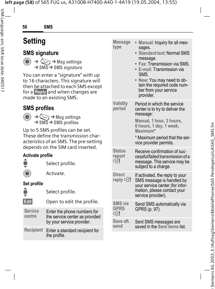 &copy; Siemens AG 2003, E:\Auftrag\Siemens\MobilePhones\S65 Penelope\us\LA\S65_SMS.fmSMS58VAR Language: am; VAR issue date: 040517left page (58) of S65 FUG us, A31008-H7400-A40-1-4A19 (19.05.2004, 13:55)SettingSMS signatureC&cent;M&cent;Msg settings&cent;SMS&cent;SMS signatureYou can enter a "signature" with up to 16 characters. This signature will then be attached to each SMS except for a &sect;Reply&sect; and when changes are made to an existing SMS.SMS profilesC&cent;M&cent;Msg settings&cent;SMS&cent;SMS profilesUp to 5 SMS profiles can be set. These define the transmission char-acteristics of an SMS. The pre-setting depends on the SIM card inserted.Activate profileISelect profile.CActivate.Set profileISelect profile.&sect;Edit&sect; Open to edit the profile.Service centre Enter the phone numbers for the service center as provided by your service provider.Recipient Enter a standard recipient for the profile.Message type &bull;Manual: Inquiry for all mes-sages.&bull;Standard text: Normal SMS message.&bull;Fax: Transmission via SMS.&bull;E-mail: Transmission via SMS.&bull;New: You may need to ob-tain the required code num-ber from your service provider.Validity period Period in which the service center is to try to deliver the message:Manual, 1 hour, 3 hours, 6 hours, 1 day, 1 week, Maximum* * Maximum period that the ser-vice provider permits.Status report = Receive confirmation of suc-cessful/failed transmission of a message. This service may be subject to a charge.Direct reply = If activated, the reply to your SMS message is handled by your service center (for infor-mation, please contact your service provider).SMS via GPRS = Send SMS automatically via GPRS (p. 97).Save aft. send Sent SMS messages are saved in the Sent items list.