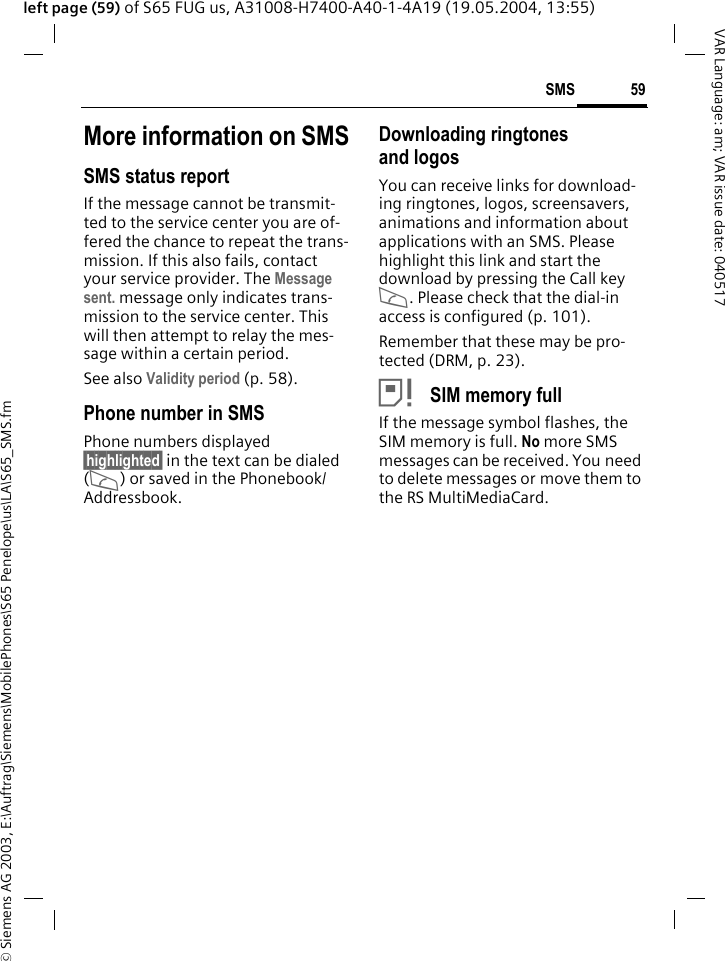 &copy; Siemens AG 2003, E:\Auftrag\Siemens\MobilePhones\S65 Penelope\us\LA\S65_SMS.fm59SMSVAR Language: am; VAR issue date: 040517left page (59) of S65 FUG us, A31008-H7400-A40-1-4A19 (19.05.2004, 13:55)More information on SMSSMS status reportIf the message cannot be transmit-ted to the service center you are of-fered the chance to repeat the trans-mission. If this also fails, contact your service provider. The Message sent. message only indicates trans-mission to the service center. This will then attempt to relay the mes-sage within a certain period.See also Validity period (p. 58).Phone number in SMSPhone numbers displayed &sect;highlighted&sect; in the text can be dialed (A) or saved in the Phonebook/Addressbook.Downloading ringtones and logosYou can receive links for download-ing ringtones, logos, screensavers, animations and information about applications with an SMS. Please highlight this link and start the download by pressing the Call key A. Please check that the dial-in access is configured (p. 101).Remember that these may be pro-tected (DRM, p. 23).&atilde; SIM memory fullIf the message symbol flashes, the SIM memory is full. No more SMS messages can be received. You need to delete messages or move them to the RS MultiMediaCard.