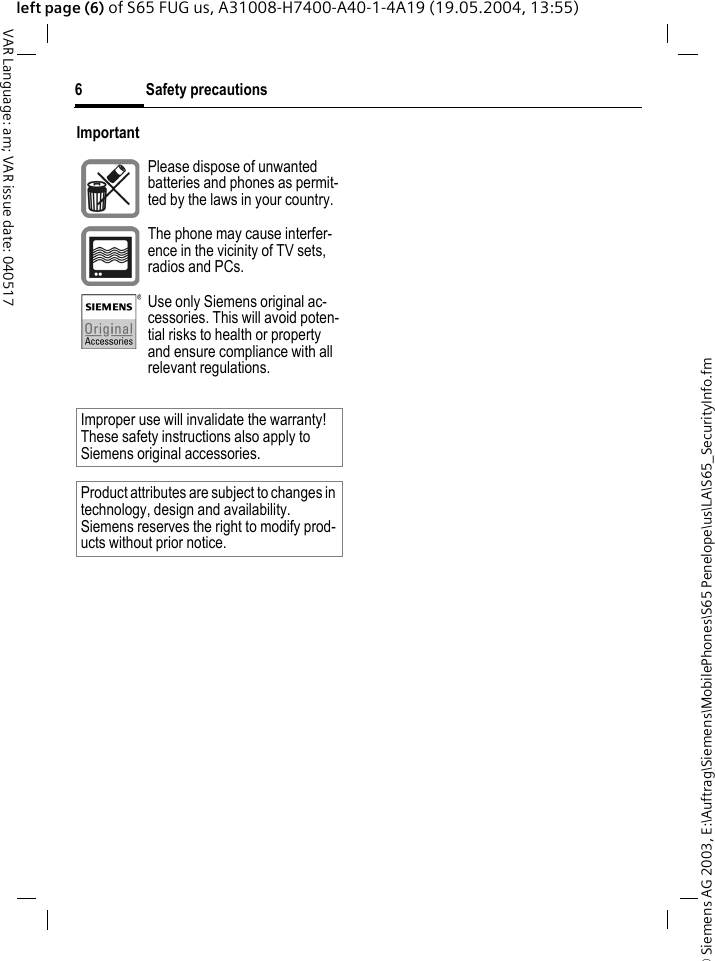 &copy; Siemens AG 2003, E:\Auftrag\Siemens\MobilePhones\S65 Penelope\us\LA\S65_SecurityInfo.fmSafety precautions6VAR Language: am; VAR issue date: 040517left page (6) of S65 FUG us, A31008-H7400-A40-1-4A19 (19.05.2004, 13:55)ImportantPlease dispose of unwanted batteries and phones as permit-ted by the laws in your country.The phone may cause interfer-ence in the vicinity of TV sets, radios and PCs.Use only Siemens original ac-cessories. This will avoid poten-tial risks to health or property and ensure compliance with all relevant regulations.Improper use will invalidate the warranty! These safety instructions also apply to Siemens original accessories.Product attributes are subject to changes in technology, design and availability. Siemens reserves the right to modify prod-ucts without prior notice.