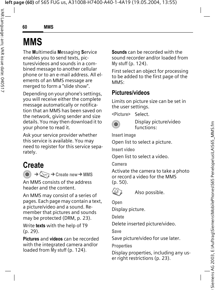 &copy; Siemens AG 2003, E:\Auftrag\Siemens\MobilePhones\S65 Penelope\us\LA\S65_MMS.fmMMS60VAR Language: am; VAR issue date: 040517left page (60) of S65 FUG us, A31008-H7400-A40-1-4A19 (19.05.2004, 13:55)MMSThe Multimedia Messaging Service enables you to send texts, pic-tures/videos and sounds in a com-bined message to another cellular phone or to an e-mail address. All el-ements of an MMS message are merged to form a "slide show".Depending on your phone's settings, you will receive either the complete message automatically or notifica-tion that an MMS has been saved on the network, giving sender and size details. You may then download it to your phone to read it. Ask your service provider whether this service is available. You may need to register for this service sepa-rately.CreateC&cent;M&cent;Create new&cent;MMSAn MMS consists of the address header and the content. An MMS may consist of a series of pages. Each page may contain a text, a picture/video and a sound. Re-member that pictures and sounds may be protected (DRM, p. 23).Write texts with the help of T9 (p. 29).Pictures and videos can be recorded with the integrated camera and/or loaded from My stuff (p. 124).Sounds can be recorded with the sound recorder and/or loaded from My stuff (p. 124). First select an object for processing to be added to the first page of the MMS:Pictures/videosLimits on picture size can be set in the user settings.<Picture> Select.CDisplay picture/video functions:Insert imageOpen list to select a picture.Insert videoOpen list to select a video.CameraActivate the camera to take a photo or record a video for the MMS (p. 50). RAlso possible.Open Display picture.DeleteDelete inserted picture/video.SaveSave picture/video for use later.PropertiesDisplay properties, including any us-er right restrictions (p. 23).