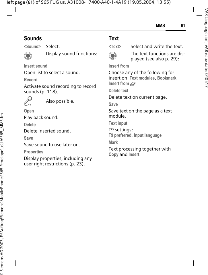 &copy; Siemens AG 2003, E:\Auftrag\Siemens\MobilePhones\S65 Penelope\us\LA\S65_MMS.fm61MMSVAR Language: am; VAR issue date: 040517left page (61) of S65 FUG us, A31008-H7400-A40-1-4A19 (19.05.2004, 13:55)Sounds<Sound> Select. CDisplay sound functions:Insert soundOpen list to select a sound.RecordActivate sound recording to record sounds (p. 118).mAlso possible.OpenPlay back sound.DeleteDelete inserted sound.Save Save sound to use later on.PropertiesDisplay properties, including any user right restrictions (p. 23).Text<Text> Select and write the text.CThe text functions are dis-played (see also p. 29):Insert fromChoose any of the following for insertion: Text modules, Bookmark, Insert from d Delete textDelete text on current page.SaveSave text on the page as a text module.Text inputT9 settings:T9 preferred, Input language MarkText processing together with Copy and Insert.