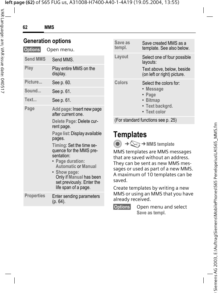 &copy; Siemens AG 2003, E:\Auftrag\Siemens\MobilePhones\S65 Penelope\us\LA\S65_MMS.fmMMS62VAR Language: am; VAR issue date: 040517left page (62) of S65 FUG us, A31008-H7400-A40-1-4A19 (19.05.2004, 13:55)Generation options&sect;Options&sect; Open menu.TemplatesC&cent;M&cent;MMS templateMMS templates are MMS messages that are saved without an address. They can be sent as new MMS mes-sages or used as part of a new MMS. A maximum of 10 templates can be saved.Create templates by writing a new MMS or using an MMS that you have already received. &sect;Options&sect; Open menu and select Save as templ.Send MMS Send MMS.Play Play entire MMS on the display.Picture... See p. 60.Sound... See p. 61.Text... See p. 61.Page Add page: Insert new page after current one.Delete Page: Delete cur-rent page.Page list: Display available pages.Timing: Set the time se-quence for the MMS pre-sentation:&bull;Page duration:Automatic or Manual &bull;Show page:Only if Manual has been set previously. Enter the life span of a page.Properties Enter sending parameters (p. 64).Save as templ. Save created MMS as a template. See also below.Layout Select one of four possible layouts:Text above, below, beside (on left or right) picture.Colors Select the colors for:&bull;Message &bull;Page &bull;Bitmap &bull;Text backgrd. &bull;Text color (For standard functions see p. 25)