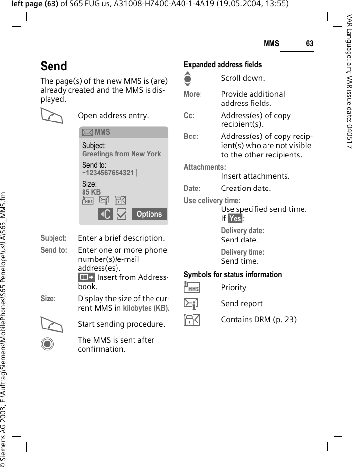 &copy; Siemens AG 2003, E:\Auftrag\Siemens\MobilePhones\S65 Penelope\us\LA\S65_MMS.fm63MMSVAR Language: am; VAR issue date: 040517left page (63) of S65 FUG us, A31008-H7400-A40-1-4A19 (19.05.2004, 13:55)SendThe page(s) of the new MMS is (are) already created and the MMS is dis-played.AOpen address entry.Subject: Enter a brief description.Send to: Enter one or more phone number(s)/e-mail address(es). &Iuml; Insert from Address-book.Size: Display the size of the cur-rent MMS in kilobytes (KB).AStart sending procedure. CThe MMS is sent after confirmation.Expanded address fieldsIScroll down.More: Provide additional address fields.Cc: Address(es) of copy recipient(s).Bcc: Address(es) of copy recip-ient(s) who are not visible to the other recipients.Attachments:Insert attachments.Date: Creation date.Use delivery time:Use specified send time. If &sect;Yes&sect;:Delivery date: Send date.Delivery time: Send time.Symbols for status information&THORN;Priority&szlig;Send report&aacute;Contains DRM (p. 23)&ccedil; MMSSubject: Greetings from New York Send to: +1234567654321 | Size: 85 KB &THORN;&szlig;&aacute; ]&igrave; Options 