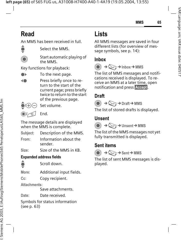 &copy; Siemens AG 2003, E:\Auftrag\Siemens\MobilePhones\S65 Penelope\us\LA\S65_MMS.fm65MMSVAR Language: am; VAR issue date: 040517left page (65) of S65 FUG us, A31008-H7400-A40-1-4A19 (19.05.2004, 13:55)ReadAn MMS has been received in full.ISelect the MMS.CStart automatic playing of the MMS.Key functions for playback:ETo the next page.DPress briefly once to re-turn to the start of the current page; press briefly twice to return to the start of the previous page.I/kl Set volume.C/BEnd.The message details are displayed when the MMS is complete.Subject: Description of the MMS.From: Information about the sender.Size: Size of the MMS in KB.Expanded address fieldsIScroll down.More: Additional input fields.Cc: Copy recipient.Attachments:Save attachments.Date: Date received.Symbols for status information(see p. 63)ListsAll MMS messages are saved in four different lists (for overview of mes-sage symbols, see p. 14):InboxC&cent;M&cent;Inbox&cent;MMSThe list of MMS messages and notifi-cations received is displayed. To re-ceive an MMS at a later time, open notification and press &sect;Accept&sect;. DraftC&cent;M&cent;Draft&cent;MMSThe list of stored drafts is displayed.UnsentC&cent;M&cent;Unsent&cent;MMSThe list of the MMS messages not yet fully transmitted is displayed.Sent itemsC&cent;M&cent;Sent&cent;MMSThe list of sent MMS messages is dis-played.