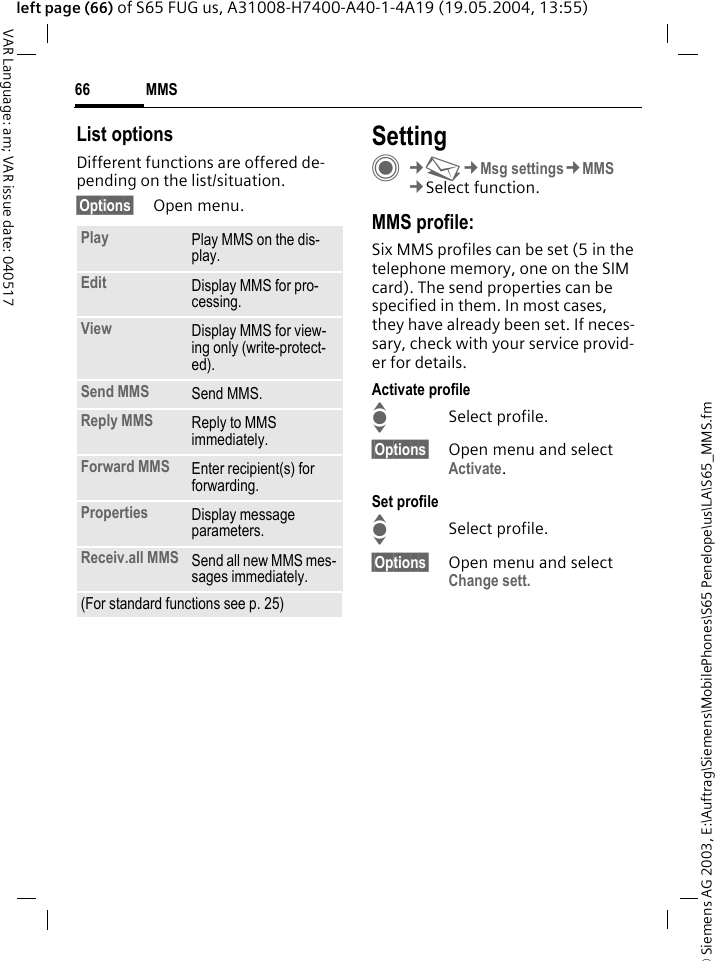 &copy; Siemens AG 2003, E:\Auftrag\Siemens\MobilePhones\S65 Penelope\us\LA\S65_MMS.fmMMS66VAR Language: am; VAR issue date: 040517left page (66) of S65 FUG us, A31008-H7400-A40-1-4A19 (19.05.2004, 13:55)List optionsDifferent functions are offered de-pending on the list/situation.&sect;Options&sect; Open menu.SettingC&cent;M&cent;Msg settings&cent;MMS&cent;Select function.MMS profile:Six MMS profiles can be set (5 in the telephone memory, one on the SIM card). The send properties can be specified in them. In most cases, they have already been set. If neces-sary, check with your service provid-er for details.Activate profileISelect profile.&sect;Options&sect; Open menu and select Activate.Set profileISelect profile.&sect;Options&sect; Open menu and select Change sett.Play Play MMS on the dis-play.Edit Display MMS for pro-cessing.View Display MMS for view-ing only (write-protect-ed).Send MMS Send MMS.Reply MMS Reply to MMS immediately.Forward MMS Enter recipient(s) for forwarding.Properties Display message parameters.Receiv.all MMS Send all new MMS mes-sages immediately.(For standard functions see p. 25)