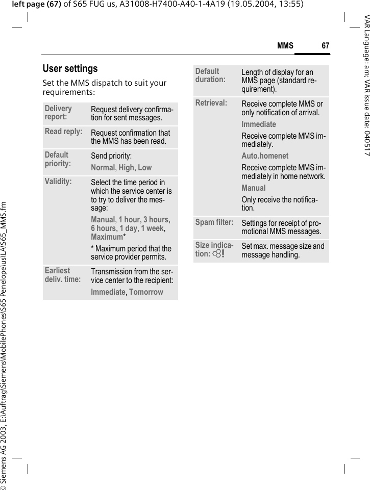 &copy; Siemens AG 2003, E:\Auftrag\Siemens\MobilePhones\S65 Penelope\us\LA\S65_MMS.fm67MMSVAR Language: am; VAR issue date: 040517left page (67) of S65 FUG us, A31008-H7400-A40-1-4A19 (19.05.2004, 13:55)User settingsSet the MMS dispatch to suit your requirements:Delivery report: Request delivery confirma-tion for sent messages.Read reply: Request confirmation that the MMS has been read.Default priority: Send priority: Normal, High, Low Validity: Select the time period in which the service center is to try to deliver the mes-sage:Manual, 1 hour, 3 hours,6 hours, 1 day, 1 week, Maximum* * Maximum period that the service provider permits.Earliest deliv. time: Transmission from the ser-vice center to the recipient:Immediate, Tomorrow Default duration: Length of display for an MMS page (standard re-quirement).Retrieval: Receive complete MMS or only notification of arrival.Immediate Receive complete MMS im-mediately.Auto.homenet Receive complete MMS im-mediately in home network.Manual Only receive the notifica-tion.Spam filter: Settings for receipt of pro-motional MMS messages.Size indica-tion: = Set max. message size and message handling.
