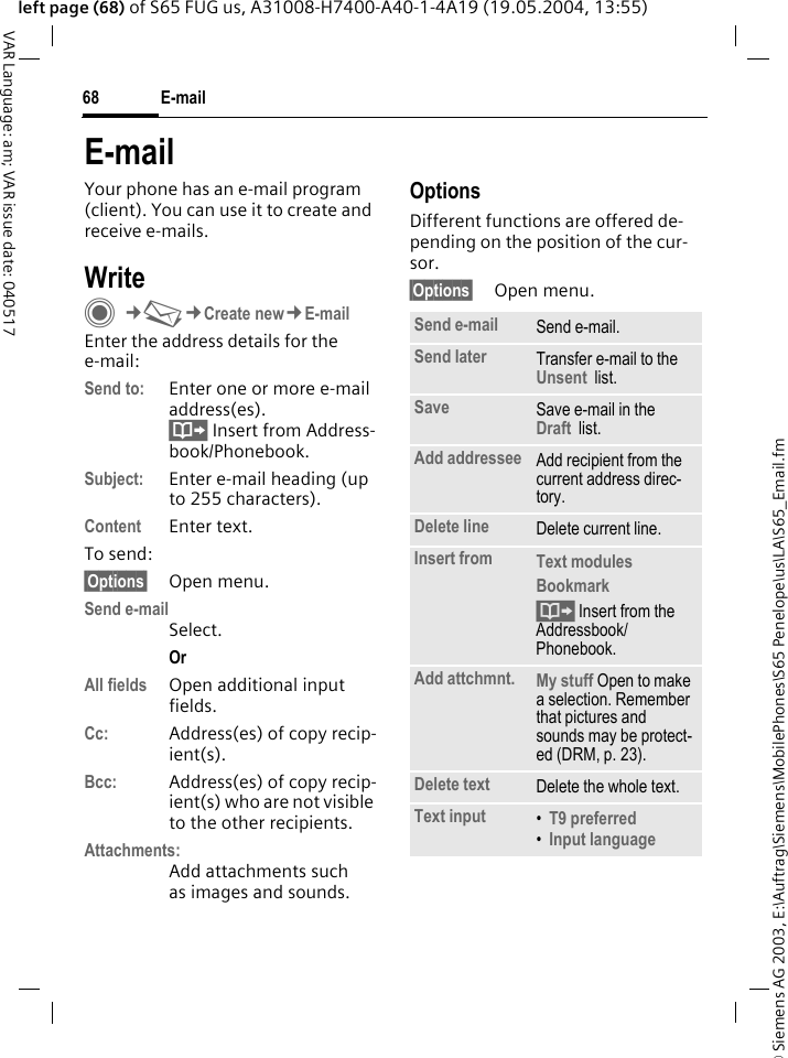&copy; Siemens AG 2003, E:\Auftrag\Siemens\MobilePhones\S65 Penelope\us\LA\S65_Email.fmE-mail68VAR Language: am; VAR issue date: 040517left page (68) of S65 FUG us, A31008-H7400-A40-1-4A19 (19.05.2004, 13:55)E-mailYour phone has an e-mail program (client). You can use it to create and receive e-mails.WriteC&cent;M&cent;Create new&cent;E-mailEnter the address details for the e-mail:Send to: Enter one or more e-mail address(es). &Iuml; Insert from Address-book/Phonebook.Subject: Enter e-mail heading (up to 255 characters).Content Enter text. To send:&sect;Options&sect; Open menu.Send e-mailSelect.Or All fields Open additional input fields. Cc: Address(es) of copy recip-ient(s).Bcc: Address(es) of copy recip-ient(s) who are not visible to the other recipients.Attachments:Add attachments such as images and sounds.OptionsDifferent functions are offered de-pending on the position of the cur-sor.&sect;Options&sect; Open menu.Send e-mail Send e-mail.Send later Transfer e-mail to the Unsent  list.Save Save e-mail in the  Draft  list.Add addressee Add recipient from the current address direc-tory.Delete line Delete current line.Insert from Text modules Bookmark &Iuml; Insert from the Addressbook/Phonebook.Add attchmnt. My stuff Open to make a selection. Remember that pictures and sounds may be protect-ed (DRM, p. 23).Delete text Delete the whole text.Text input &bull;T9 preferred &bull;Input language 