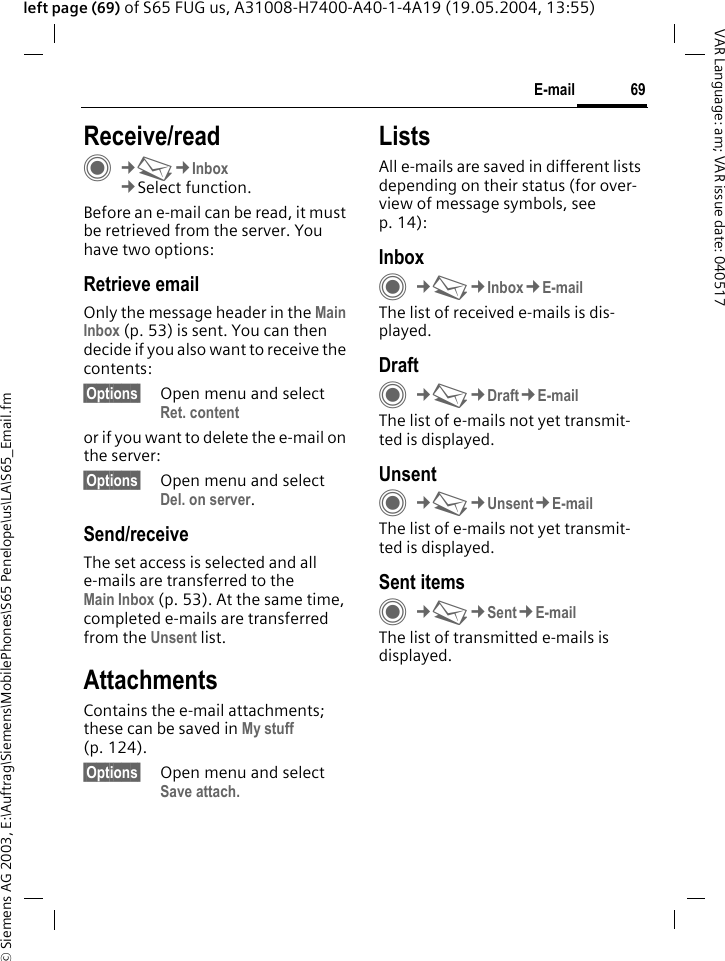 &copy; Siemens AG 2003, E:\Auftrag\Siemens\MobilePhones\S65 Penelope\us\LA\S65_Email.fm69E-mailVAR Language: am; VAR issue date: 040517left page (69) of S65 FUG us, A31008-H7400-A40-1-4A19 (19.05.2004, 13:55)Receive/readC&cent;M&cent;Inbox&cent;Select function.Before an e-mail can be read, it must be retrieved from the server. You have two options:Retrieve emailOnly the message header in the Main Inbox (p. 53) is sent. You can then decide if you also want to receive the contents:&sect;Options&sect; Open menu and select Ret. contentor if you want to delete the e-mail on the server:&sect;Options&sect; Open menu and select Del. on server.Send/receiveThe set access is selected and all e-mails are transferred to the Main Inbox (p. 53). At the same time, completed e-mails are transferred from the Unsent list. AttachmentsContains the e-mail attachments; these can be saved in My stuff (p. 124).&sect;Options&sect; Open menu and select Save attach.ListsAll e-mails are saved in different lists depending on their status (for over-view of message symbols, see p. 14):InboxC&cent;M&cent;Inbox&cent;E-mailThe list of received e-mails is dis-played. DraftC&cent;M&cent;Draft&cent;E-mailThe list of e-mails not yet transmit-ted is displayed.UnsentC&cent;M&cent;Unsent&cent;E-mailThe list of e-mails not yet transmit-ted is displayed. Sent itemsC&cent;M&cent;Sent&cent;E-mailThe list of transmitted e-mails is displayed.